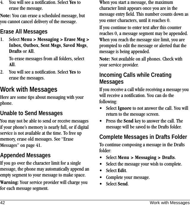 42 Work with Messages4. You will see a notification. Select Yes to erase the message.Note: You can erase a scheduled message, but you cannot cancel delivery of the message.Erase All Messages1. Select Menu &gt; Messaging &gt; Erase Msg &gt; Inbox, Outbox, Sent Msgs, Saved Msgs, Drafts or All.To erase messages from all folders, select All.2. You will see a notification. Select Yes to erase the messages.Work with MessagesHere are some tips about messaging with your phone.Unable to Send MessagesYou may not be able to send or receive messages if your phone’s memory is nearly full, or if digital service is not available at the time. To free up memory, erase old messages. See “Erase Messages” on page 41.Appended MessagesIf you go over the character limit for a single message, the phone may automatically append an empty segment to your message to make space.Warning: Your service provider will charge you for each message segment.When you start a message, the maximum character limit appears once you are in the message entry field. This number counts down as you enter characters, until it reaches 0.If you continue to enter text after this counter reaches 0, a message segment may be appended. When you reach the message size limit, you are prompted to edit the message or alerted that the message is being appended.Note: Not available on all phones. Check with your service provider.Incoming Calls while Creating MessagesIf you receive a call while receiving a message you will receive a notification. You can do the following:• Select Ignore to not answer the call. You will return to the message screen.• Press the Send key to answer the call. The message will be saved to the Drafts folder.Complete Messages in Drafts FolderTo continue composing a message in the Drafts folder:• Select Menu &gt; Messaging &gt; Drafts.• Select the message your wish to complete.• Select Edit.• Complete your message.• Select Send.