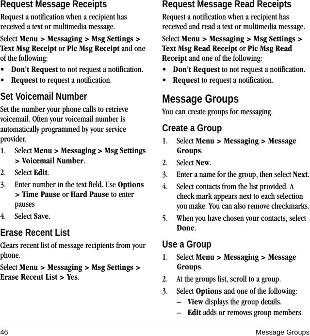 46 Message GroupsRequest Message ReceiptsRequest a notification when a recipient has received a text or multimedia message.Select Menu &gt; Messaging &gt; Msg Settings &gt; Text Msg Receipt or Pic Msg Receipt and one of the following:•Don’t Request to not request a notification.•Request to request a notification.Set Voicemail NumberSet the number your phone calls to retrieve voicemail. Often your voicemail number is automatically programmed by your service provider.1. Select Menu &gt; Messaging &gt; Msg Settings &gt; Voicemail Number.2. Select Edit.3. Enter number in the text field. Use Options &gt; Time Pause or Hard Pause to enter pauses4. Select Save.Erase Recent ListClears recent list of message recipients from your phone.Select Menu &gt; Messaging &gt; Msg Settings &gt; Erase Recent List &gt; Yes.Request Message Read ReceiptsRequest a notification when a recipient has received and read a text or multimedia message.Select Menu &gt; Messaging &gt; Msg Settings &gt; Text Msg Read Receipt or Pic Msg Read Receipt and one of the following:•Don’t Request to not request a notification.•Request to request a notification.Message GroupsYou can create groups for messaging.Create a Group1. Select Menu &gt; Messaging &gt; Message Groups.2. Select New.3. Enter a name for the group, then select Next.4. Select contacts from the list provided. A check mark appears next to each selection you make. You can also remove checkmarks.5. When you have chosen your contacts, select Done.Use a Group1. Select Menu &gt; Messaging &gt; Message Groups.2. At the groups list, scroll to a group.3. Select Options and one of the following:–View displays the group details.–Edit adds or removes group members.