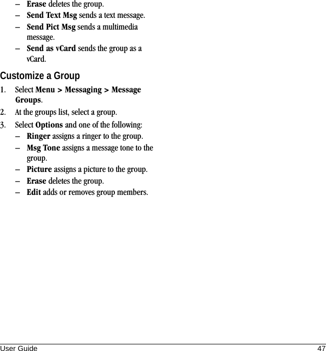 User Guide 47–Erase deletes the group.–Send Text Msg sends a text message.–Send Pict Msg sends a multimedia message.–Send as vCard sends the group as a vCard.Customize a Group1. Select Menu &gt; Messaging &gt; Message Groups.2. At the groups list, select a group.3. Select Options and one of the following:–Ringer assigns a ringer to the group.–Msg Tone assigns a message tone to the group.–Picture assigns a picture to the group.–Erase deletes the group.–Edit adds or removes group members.