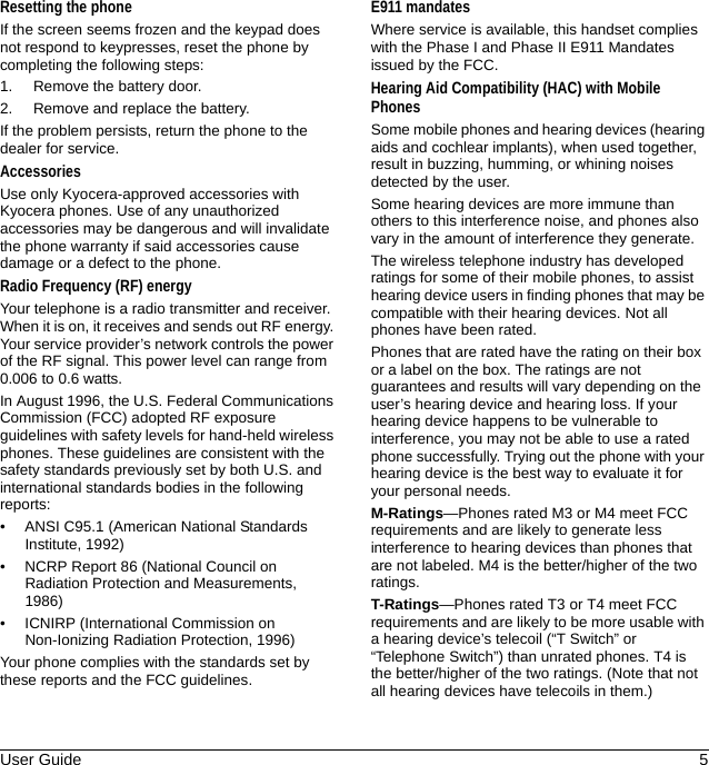 User Guide 5Resetting the phoneIf the screen seems frozen and the keypad does not respond to keypresses, reset the phone by completing the following steps:1. Remove the battery door.2. Remove and replace the battery.If the problem persists, return the phone to the dealer for service.AccessoriesUse only Kyocera-approved accessories with Kyocera phones. Use of any unauthorized accessories may be dangerous and will invalidate the phone warranty if said accessories cause damage or a defect to the phone.Radio Frequency (RF) energyYour telephone is a radio transmitter and receiver. When it is on, it receives and sends out RF energy. Your service provider’s network controls the power of the RF signal. This power level can range from 0.006 to 0.6 watts.In August 1996, the U.S. Federal Communications Commission (FCC) adopted RF exposure guidelines with safety levels for hand-held wireless phones. These guidelines are consistent with the safety standards previously set by both U.S. and international standards bodies in the following reports:• ANSI C95.1 (American National Standards Institute, 1992)• NCRP Report 86 (National Council on Radiation Protection and Measurements, 1986)• ICNIRP (International Commission on Non-Ionizing Radiation Protection, 1996)Your phone complies with the standards set by these reports and the FCC guidelines.E911 mandatesWhere service is available, this handset complies with the Phase I and Phase II E911 Mandates issued by the FCC.Hearing Aid Compatibility (HAC) with Mobile PhonesSome mobile phones and hearing devices (hearing aids and cochlear implants), when used together, result in buzzing, humming, or whining noises detected by the user.Some hearing devices are more immune than others to this interference noise, and phones also vary in the amount of interference they generate.The wireless telephone industry has developed ratings for some of their mobile phones, to assist hearing device users in finding phones that may be compatible with their hearing devices. Not all phones have been rated.Phones that are rated have the rating on their box or a label on the box. The ratings are not guarantees and results will vary depending on the user’s hearing device and hearing loss. If your hearing device happens to be vulnerable to interference, you may not be able to use a rated phone successfully. Trying out the phone with your hearing device is the best way to evaluate it for your personal needs.M-Ratings—Phones rated M3 or M4 meet FCC requirements and are likely to generate less interference to hearing devices than phones that are not labeled. M4 is the better/higher of the two ratings.T-Ratings—Phones rated T3 or T4 meet FCC requirements and are likely to be more usable with a hearing device’s telecoil (“T Switch” or “Telephone Switch”) than unrated phones. T4 is the better/higher of the two ratings. (Note that not all hearing devices have telecoils in them.)