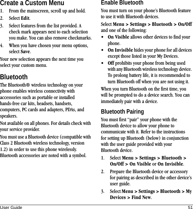 User Guide 51Create a Custom Menu1. From the mainscreen, scroll up and hold.2. Select Edit.3. Select features from the list provided. A check mark appears next to each selection you make. You can also remove checkmarks.4. When you have chosen your menu options, select Save.Your new selection appears the next time you select your custom menu.BluetoothThe Bluetooth® wireless technology on your phone enables wireless connectivity with accessories such as portable or installed hands-free car kits, headsets, handsets, computers, PC cards and adapters, PDAs, and speakers.Not available on all phones. For details check with your service provider.You must use a Bluetooth device (compatible with Class 2 Bluetooth wireless technology, version 1.2) in order to use this phone wirelessly. Bluetooth accessories are noted with a symbol.Enable BluetoothYou must turn on your phone’s Bluetooth feature to use it with Bluetooth devices.Select Menu &gt; Settings &gt; Bluetooth &gt; On/Off and one of the following:•On Visible allows other devices to find your phone.•On Invisible hides your phone for all devices except those listed in your My Devices.•Off prohibits your phone from being used with any Bluetooth wireless technology device. To prolong battery life, it is recommended to turn Bluetooth off when you are not using it.When you turn Bluetooth on the first time, you will be prompted to do a device search. You can immediately pair with a device.Bluetooth PairingYou must first “pair” your phone with the Bluetooth device to allow your phone to communicate with it. Refer to the instructions for setting up Bluetooth (below) in conjunction with the user guide provided with your Bluetooth device.1. Select Menu &gt; Settings &gt; Bluetooth &gt; On/Off &gt; On Visible or On Invisible.2. Prepare the Bluetooth device or accessory for pairing as described in the other device’s user guide.3. Select Menu &gt; Settings &gt; Bluetooth &gt; My Devices &gt; Find New.