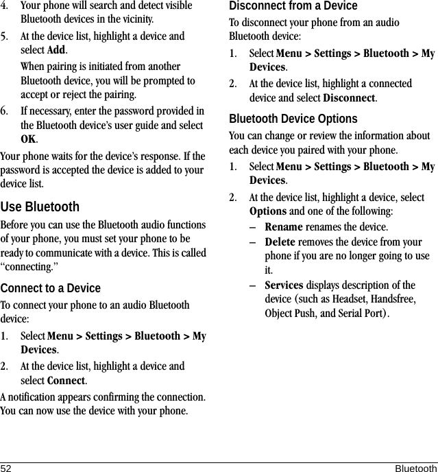 52 Bluetooth4. Your phone will search and detect visible Bluetooth devices in the vicinity.5. At the device list, highlight a device and select Add.When pairing is initiated from another Bluetooth device, you will be prompted to accept or reject the pairing.6. If necessary, enter the password provided in the Bluetooth device’s user guide and select OK.Your phone waits for the device’s response. If the password is accepted the device is added to your device list.Use BluetoothBefore you can use the Bluetooth audio functions of your phone, you must set your phone to be ready to communicate with a device. This is called “connecting.”Connect to a DeviceTo connect your phone to an audio Bluetooth device:1. Select Menu &gt; Settings &gt; Bluetooth &gt; My Devices.2. At the device list, highlight a device and select Connect.A notification appears confirming the connection. You can now use the device with your phone.Disconnect from a DeviceTo disconnect your phone from an audio Bluetooth device:1. Select Menu &gt; Settings &gt; Bluetooth &gt; My Devices.2. At the device list, highlight a connected device and select Disconnect.Bluetooth Device OptionsYou can change or review the information about each device you paired with your phone.1. Select Menu &gt; Settings &gt; Bluetooth &gt; My Devices.2. At the device list, highlight a device, select Options and one of the following:–Rename renames the device.–Delete removes the device from your phone if you are no longer going to use it.–Services displays description of the device (such as Headset, Handsfree, Object Push, and Serial Port).