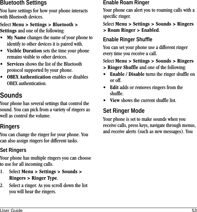 User Guide 53Bluetooth SettingsYou have settings for how your phone interacts with Bluetooth devices.Select Menu &gt; Settings &gt; Bluetooth &gt; Settings and one of the following:•My Name changes the name of your phone to identify to other devices it is paired with.•Visible Duration sets the time your phone remains visible to other devices.•Services shows the list of the Bluetooth protocol supported by your phone.•OBEX Authentication enables or disables OBEX authentication.SoundsYour phone has several settings that control the sound. You can pick from a variety of ringers as well as control the volume.RingersYou can change the ringer for your phone. You can also assign ringers for different tasks.Set RingersYour phone has multiple ringers you can choose to use for all incoming calls.1. Select Menu &gt; Settings &gt; Sounds &gt; Ringers &gt; Ringer Type.2. Select a ringer. As you scroll down the list you will hear the ringers.Enable Roam RingerYour phone can alert you to roaming calls with a specific ringer.Select Menu &gt; Settings &gt; Sounds &gt; Ringers &gt; Roam Ringer &gt; Enabled.Enable Ringer ShuffleYou can set your phone use a different ringer every time you receive a call.Select Menu &gt; Settings &gt; Sounds &gt; Ringers &gt; Ringer Shuffle and one of the following:•Enable / Disable turns the ringer shuffle on or off.•Edit adds or removes ringers from the shuffle.•View shows the current shuffle list.Set Ringer ModeYour phone is set to make sounds when you receive calls, press keys, navigate through menus, and receive alerts (such as new messages). You 