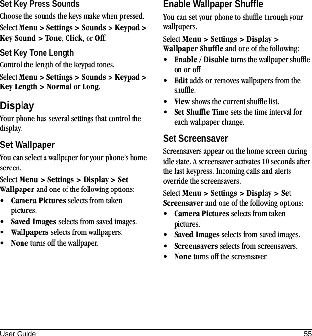 User Guide 55Set Key Press SoundsChoose the sounds the keys make when pressed.Select Menu &gt; Settings &gt; Sounds &gt; Keypad &gt; Key Sound &gt; Tone, Click, or Off.Set Key Tone LengthControl the length of the keypad tones.Select Menu &gt; Settings &gt; Sounds &gt; Keypad &gt; Key Length &gt; Normal or Long.DisplayYour phone has several settings that control the display.Set WallpaperYou can select a wallpaper for your phone’s home screen.Select Menu &gt; Settings &gt; Display &gt; Set Wallpaper and one of the following options:•Camera Pictures selects from taken pictures. •Saved Images selects from saved images. •Wallpapers selects from wallpapers. •None turns off the wallpaper. Enable Wallpaper ShuffleYou can set your phone to shuffle through your wallpapers.Select Menu &gt; Settings &gt; Display &gt; Wallpaper Shuffle and one of the following:•Enable / Disable turns the wallpaper shuffle on or off.•Edit adds or removes wallpapers from the shuffle. •View shows the current shuffle list. •Set Shuffle Time sets the time interval for each wallpaper change.Set ScreensaverScreensavers appear on the home screen during idle state. A screensaver activates 10 seconds after the last keypress. Incoming calls and alerts override the screensavers.Select Menu &gt; Settings &gt; Display &gt; Set Screensaver and one of the following options:•Camera Pictures selects from taken pictures. •Saved Images selects from saved images. •Screensavers selects from screensavers. •None turns off the screensaver. 