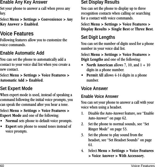 60 Voice FeaturesEnable Any Key AnswerSet your phone to answer a call when press any key.Select Menu &gt; Settings &gt; Convenience &gt; Any Key Answer &gt; Enabled.Voice FeaturesFollowing features allow you to customize the voice commands.Enable Automatic AddYou can set the phone to automatically add a contact to your voice dial list when you create a new contact.Select Menu &gt; Settings &gt; Voice Features &gt; Automatic Add &gt; Enabled.Set Expert ModeWhen expert mode is used, instead of speaking a command following the initial voice prompts, you can speak the command after you hear a tone.Select Menu &gt; Settings &gt; Voice Features &gt; Expert Mode and one of the following:•Normal sets phone to default voice prompts.•Expert sets phone to sound tones instead of voice prompts.Set Display ResultsYou can set the phone to display up to three recognition contacts when calling or searching for a contact with voice commands.Select Menu &gt; Settings &gt; Voice Features &gt; Display Results &gt; Single Best or Three Best.Set Digit LengthsYou can set the number of digits used for a phone number in your voice dial list.Select Menu &gt; Settings &gt; Voice Features &gt; Digit Lengths and one of the following:•North American allows 7, 10, and 1 + 10 digits in a phone number.•Permit All allows 4-14 digits in a phone number.Voice AnswerEnable Voice AnswerYou can set your phone to answer a call with your voice when using a headset.1. Disable the Auto-Answer feature, see “Enable Auto-Answer” on page 62.2. Set the phone to normal sounds, see “Set Ringer Mode” on page 53.3. Set the phone to play sound from the headset, see “Set Headset Sounds” on page 61.4. Select Menu &gt; Settings &gt; Voice Features &gt; Voice Answer &gt; With Accessory.