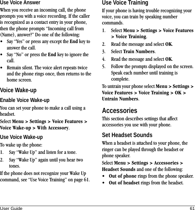 User Guide 61Use Voice AnswerWhen you receive an incoming call, the phone prompts you with a voice recording. If the caller is recognized as a contact entry in your phone, then the phone prompts “Incoming call from (Name), answer?” Do one of the following:• Say “Yes” or press any except the End key to answer the call.• Say “No” or press the End key to ignore the call.• Remain silent. The voice alert repeats twice and the phone rings once, then returns to the home screen.Voice Wake-upEnable Voice Wake-upYou can set your phone to make a call using a headset.Select Menu &gt; Settings &gt; Voice Features &gt; Voice Wake-up &gt; With Accessory.Use Voice Wake-upTo wake up the phone:1. Say “Wake Up” and listen for a tone.2. Say “Wake Up” again until you hear two tones.If the phone does not recognize your Wake Up command, see “Use Voice Training” on page 61.Use Voice TrainingIf your phone is having trouble recognizing your voice, you can train by speaking number commands.1. Select Menu &gt; Settings &gt; Voice Features &gt; Voice Training.2. Read the message and select OK.3. Select Train Numbers.4. Read the message and select OK.5. Follow the prompts displayed on the screen. Speak each number until training is complete.To untrain your phone select Menu &gt; Settings &gt; Voice Features &gt; Voice Training &gt; OK &gt; Untrain Numbers.AccessoriesThis section describes settings that affect accessories you use with your phone.Set Headset SoundsWhen a headset is attached to your phone, the ringer can be played through the headset or phone speaker.Select Menu &gt; Settings &gt; Accessories &gt; Headset Sounds and one of the following:•Out of phone rings from the phone speaker.•Out of headset rings from the headset.