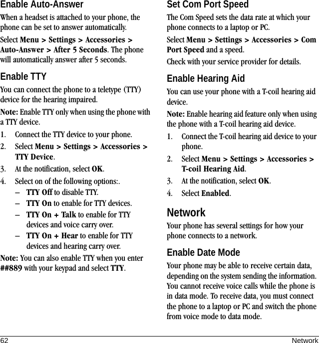 62 NetworkEnable Auto-AnswerWhen a headset is attached to your phone, the phone can be set to answer automatically.Select Menu &gt; Settings &gt; Accessories &gt; Auto-Answer &gt; After 5 Seconds. The phone will automatically answer after 5 seconds.Enable TTYYou can connect the phone to a teletype (TTY) device for the hearing impaired.Note: Enable TTY only when using the phone with a TTY device.1. Connect the TTY device to your phone.2. Select Menu &gt; Settings &gt; Accessories &gt; TTY Device.3. At the notification, select OK.4. Select on of the following options:.–TTY Off to disable TTY.–TTY On to enable for TTY devices.–TTY On + Talk to enable for TTY devices and voice carry over.–TTY On + Hear to enable for TTY devices and hearing carry over.Note: You can also enable TTY when you enter ##889 with your keypad and select TTY.Set Com Port SpeedThe Com Speed sets the data rate at which your phone connects to a laptop or PC.Select Menu &gt; Settings &gt; Accessories &gt; Com Port Speed and a speed.Check with your service provider for details.Enable Hearing AidYou can use your phone with a T-coil hearing aid device.Note: Enable hearing aid feature only when using the phone with a T-coil hearing aid device.1. Connect the T-coil hearing aid device to your phone.2. Select Menu &gt; Settings &gt; Accessories &gt; T-coil Hearing Aid.3. At the notification, select OK.4. Select Enabled.NetworkYour phone has several settings for how your phone connects to a network.Enable Date ModeYour phone may be able to receive certain data, depending on the system sending the information. You cannot receive voice calls while the phone is in data mode. To receive data, you must connect the phone to a laptop or PC and switch the phone from voice mode to data mode.