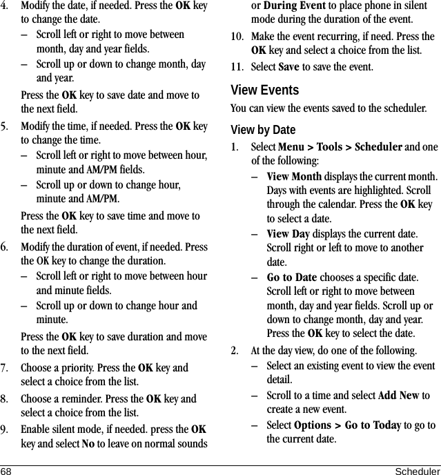 68 Scheduler4. Modify the date, if needed. Press the OK key to change the date.– Scroll left or right to move between month, day and year fields.– Scroll up or down to change month, day and year.Press the OK key to save date and move to the next field.5. Modify the time, if needed. Press the OK key to change the time.– Scroll left or right to move between hour, minute and AM/PM fields.– Scroll up or down to change hour, minute and AM/PM.Press the OK key to save time and move to the next field.6. Modify the duration of event, if needed. Press the OK key to change the duration.– Scroll left or right to move between hour and minute fields.– Scroll up or down to change hour and minute.Press the OK key to save duration and move to the next field.7. Choose a priority. Press the OK key and select a choice from the list.8. Choose a reminder. Press the OK key and select a choice from the list.9. Enable silent mode, if needed. press the OK key and select No to leave on normal sounds or During Event to place phone in silent mode during the duration of the event.10. Make the event recurring, if need. Press the OK key and select a choice from the list.11. Select Save to save the event.View EventsYou can view the events saved to the scheduler.View by Date1. Select Menu &gt; Tools &gt; Scheduler and one of the following:–View Month displays the current month. Days with events are highlighted. Scroll through the calendar. Press the OK key to select a date.–View Day displays the current date. Scroll right or left to move to another date.–Go to Date chooses a specific date. Scroll left or right to move between month, day and year fields. Scroll up or down to change month, day and year. Press the OK key to select the date.2. At the day view, do one of the following.– Select an existing event to view the event detail.– Scroll to a time and select Add New to create a new event.– Select Options &gt; Go to Today to go to the current date.