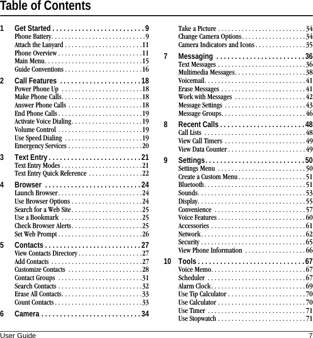 User Guide 7Table of Contents1 Get Started . . . . . . . . . . . . . . . . . . . . . . . . . 9Phone Battery. . . . . . . . . . . . . . . . . . . . . . . . . . . .9Attach the Lanyard . . . . . . . . . . . . . . . . . . . . . . .11Phone Overview . . . . . . . . . . . . . . . . . . . . . . . . .11Main Menu. . . . . . . . . . . . . . . . . . . . . . . . . . . . .15Guide Conventions . . . . . . . . . . . . . . . . . . . . . . .162 Call Features  . . . . . . . . . . . . . . . . . . . . . . 18Power Phone Up  . . . . . . . . . . . . . . . . . . . . . . . .18Make Phone Calls. . . . . . . . . . . . . . . . . . . . . . . .18Answer Phone Calls . . . . . . . . . . . . . . . . . . . . . .18End Phone Calls . . . . . . . . . . . . . . . . . . . . . . . . .19Activate Voice Dialing. . . . . . . . . . . . . . . . . . . . .19Volume Control . . . . . . . . . . . . . . . . . . . . . . . . .19Use Speed Dialing  . . . . . . . . . . . . . . . . . . . . . . .19Emergency Services . . . . . . . . . . . . . . . . . . . . . .203 Text Entry . . . . . . . . . . . . . . . . . . . . . . . . . 21Text Entry Modes . . . . . . . . . . . . . . . . . . . . . . . .21Text Entry Quick Reference . . . . . . . . . . . . . . . .224 Browser  . . . . . . . . . . . . . . . . . . . . . . . . . . 24Launch Browser. . . . . . . . . . . . . . . . . . . . . . . . .24Use Browser Options . . . . . . . . . . . . . . . . . . . . .24Search for a Web Site . . . . . . . . . . . . . . . . . . . . .25Use a Bookmark  . . . . . . . . . . . . . . . . . . . . . . . .25Check Browser Alerts. . . . . . . . . . . . . . . . . . . . .25Set Web Prompt . . . . . . . . . . . . . . . . . . . . . . . . .265 Contacts . . . . . . . . . . . . . . . . . . . . . . . . . . 27View Contacts Directory . . . . . . . . . . . . . . . . . . .27Add Contacts  . . . . . . . . . . . . . . . . . . . . . . . . . . .27Customize Contacts  . . . . . . . . . . . . . . . . . . . . . .28Contact Groups  . . . . . . . . . . . . . . . . . . . . . . . . .31Search Contacts . . . . . . . . . . . . . . . . . . . . . . . . .32Erase All Contacts. . . . . . . . . . . . . . . . . . . . . . . .33Count Contacts. . . . . . . . . . . . . . . . . . . . . . . . . .336 Camera . . . . . . . . . . . . . . . . . . . . . . . . . . .34Take a Picture . . . . . . . . . . . . . . . . . . . . . . . . . .34Change Camera Options. . . . . . . . . . . . . . . . . . . 34Camera Indicators and Icons. . . . . . . . . . . . . . . 357 Messaging  . . . . . . . . . . . . . . . . . . . . . . . .36Text Messages . . . . . . . . . . . . . . . . . . . . . . . . . . 36Multimedia Messages. . . . . . . . . . . . . . . . . . . . . 38Voicemail. . . . . . . . . . . . . . . . . . . . . . . . . . . . . .41Erase Messages . . . . . . . . . . . . . . . . . . . . . . . . .41Work with Messages  . . . . . . . . . . . . . . . . . . . . .42Message Settings  . . . . . . . . . . . . . . . . . . . . . . . .43Message Groups. . . . . . . . . . . . . . . . . . . . . . . . .468 Recent Calls . . . . . . . . . . . . . . . . . . . . . . .48Call Lists  . . . . . . . . . . . . . . . . . . . . . . . . . . . . . .48View Call Timers . . . . . . . . . . . . . . . . . . . . . . . . 49View Data Counter . . . . . . . . . . . . . . . . . . . . . . .499 Settings. . . . . . . . . . . . . . . . . . . . . . . . . . .50Settings Menu  . . . . . . . . . . . . . . . . . . . . . . . . . .50Create a Custom Menu . . . . . . . . . . . . . . . . . . . .51Bluetooth. . . . . . . . . . . . . . . . . . . . . . . . . . . . . . 51Sounds. . . . . . . . . . . . . . . . . . . . . . . . . . . . . . . .53Display. . . . . . . . . . . . . . . . . . . . . . . . . . . . . . . .55Convenience  . . . . . . . . . . . . . . . . . . . . . . . . . . .57Voice Features . . . . . . . . . . . . . . . . . . . . . . . . . . 60Accessories . . . . . . . . . . . . . . . . . . . . . . . . . . . .61Network. . . . . . . . . . . . . . . . . . . . . . . . . . . . . . . 62Security . . . . . . . . . . . . . . . . . . . . . . . . . . . . . . . 65View Phone Information  . . . . . . . . . . . . . . . . . . 6610 Tools . . . . . . . . . . . . . . . . . . . . . . . . . . . . .67Voice Memo. . . . . . . . . . . . . . . . . . . . . . . . . . . . 67Scheduler  . . . . . . . . . . . . . . . . . . . . . . . . . . . . .67Alarm Clock. . . . . . . . . . . . . . . . . . . . . . . . . . . . 69Use Tip Calculator . . . . . . . . . . . . . . . . . . . . . . . 70Use Calculator . . . . . . . . . . . . . . . . . . . . . . . . . .70Use Timer . . . . . . . . . . . . . . . . . . . . . . . . . . . . .71Use Stopwatch . . . . . . . . . . . . . . . . . . . . . . . . . .71