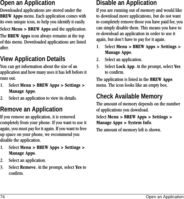 74 Open an ApplicationOpen an ApplicationDownloaded applications are stored under the BREW Apps menu. Each application comes with its own unique icon, to help you identify it easily.Select Menu &gt; BREW Apps and the application.The BREW Apps icon always remains at the top of this menu. Downloaded applications are listed after.View Application DetailsYou can get information about the size of an application and how many uses it has left before it runs out.1. Select Menu &gt; BREW Apps &gt; Settings &gt; Manage Apps.2. Select an application to view its details.Remove an ApplicationIf you remove an application, it is removed completely from your phone. If you want to use it again, you must pay for it again. If you want to free up space on your phone, we recommend you disable the application.1. Select Menu &gt; BREW Apps &gt; Settings &gt; Manage Apps.2. Select an application.3. Select Remove. At the prompt, select Yes to confirm.Disable an ApplicationIf you are running out of memory and would like to download more applications, but do not want to completely remove those you have paid for, you can simply disable them. This means you have to re-download an application in order to use it again, but don’t have to pay for it again.1. Select Menu &gt; BREW Apps &gt; Settings &gt; Manage Apps.2. Select an application.3. Select Lock App. At the prompt, select Yes to confirm.The application is listed in the BREW Apps menu. The icon looks like an empty box.Check Available MemoryThe amount of memory depends on the number of applications you download.Select Menu &gt; BREW Apps &gt; Settings &gt; Manage Apps &gt; System Info.The amount of memory left is shown.