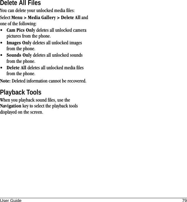 User Guide 79Delete All FilesYou can delete your unlocked media files:Select Menu &gt; Media Gallery &gt; Delete All and one of the following:•Cam Pics Only deletes all unlocked camera pictures from the phone.•Images Only deletes all unlocked images from the phone.•Sounds Only deletes all unlocked sounds from the phone.•Delete All deletes all unlocked media files from the phone.Note: Deleted information cannot be recovered.Playback ToolsWhen you playback sound files, use the Navigation key to select the playback tools displayed on the screen.