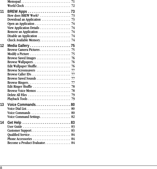 8Memopad . . . . . . . . . . . . . . . . . . . . . . . . . . . . . 71World Clock . . . . . . . . . . . . . . . . . . . . . . . . . . . 7211 BREW Apps . . . . . . . . . . . . . . . . . . . . . . . 73How does BREW Work?  . . . . . . . . . . . . . . . . . . 73Download an Application . . . . . . . . . . . . . . . . . 73Open an Application . . . . . . . . . . . . . . . . . . . . . 74View Application Details . . . . . . . . . . . . . . . . . . 74Remove an Application . . . . . . . . . . . . . . . . . . . 74Disable an Application  . . . . . . . . . . . . . . . . . . . 74Check Available Memory. . . . . . . . . . . . . . . . . . 7412 Media Gallery . . . . . . . . . . . . . . . . . . . . . . 75Browse Camera Pictures . . . . . . . . . . . . . . . . . . 75Modify a Picture . . . . . . . . . . . . . . . . . . . . . . . . 75Browse Saved Images . . . . . . . . . . . . . . . . . . . . 76Browse Wallpapers . . . . . . . . . . . . . . . . . . . . . . 76Edit Wallpaper Shuffle. . . . . . . . . . . . . . . . . . . . 76Browse Screensavers  . . . . . . . . . . . . . . . . . . . . 77Browse Caller IDs . . . . . . . . . . . . . . . . . . . . . . . 77Browse Saved Sounds . . . . . . . . . . . . . . . . . . . . 77Browse Ringers. . . . . . . . . . . . . . . . . . . . . . . . . 77Edit Ringer Shuffle  . . . . . . . . . . . . . . . . . . . . . . 78Browse Voice Memos . . . . . . . . . . . . . . . . . . . . 78Delete All Files  . . . . . . . . . . . . . . . . . . . . . . . . . 79Playback Tools . . . . . . . . . . . . . . . . . . . . . . . . . 7913 Voice Commands. . . . . . . . . . . . . . . . . . . 80Voice Dial List. . . . . . . . . . . . . . . . . . . . . . . . . . 80Voice Commands  . . . . . . . . . . . . . . . . . . . . . . . 80Voice Command Settings. . . . . . . . . . . . . . . . . . 8214 Get Help . . . . . . . . . . . . . . . . . . . . . . . . . . 83User Guide . . . . . . . . . . . . . . . . . . . . . . . . . . . . 83Customer Support . . . . . . . . . . . . . . . . . . . . . . . 83Qualified Service. . . . . . . . . . . . . . . . . . . . . . . . 84Phone Accessories  . . . . . . . . . . . . . . . . . . . . . . 84Become a Product Evaluator. . . . . . . . . . . . . . . 84