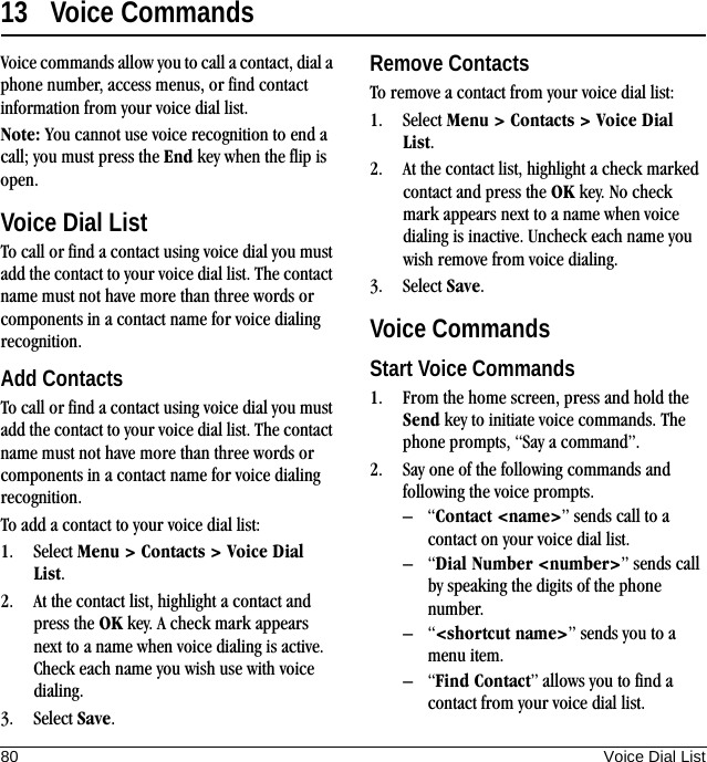 80 Voice Dial List13 Voice CommandsVoice commands allow you to call a contact, dial a phone number, access menus, or find contact information from your voice dial list.Note: You cannot use voice recognition to end a call; you must press the End key when the flip is open.Voice Dial ListTo call or find a contact using voice dial you must add the contact to your voice dial list. The contact name must not have more than three words or components in a contact name for voice dialing recognition.Add ContactsTo call or find a contact using voice dial you must add the contact to your voice dial list. The contact name must not have more than three words or components in a contact name for voice dialing recognition.To add a contact to your voice dial list:1. Select Menu &gt; Contacts &gt; Voice Dial List.2. At the contact list, highlight a contact and press the OK key. A check mark appears next to a name when voice dialing is active. Check each name you wish use with voice dialing.3. Select Save.Remove ContactsTo remove a contact from your voice dial list:1. Select Menu &gt; Contacts &gt; Voice Dial List.2. At the contact list, highlight a check marked contact and press the OK key. No check mark appears next to a name when voice dialing is inactive. Uncheck each name you wish remove from voice dialing.3. Select Save.Voice CommandsStart Voice Commands1. From the home screen, press and hold the Send key to initiate voice commands. The phone prompts, “Say a command”.2. Say one of the following commands and following the voice prompts.–“Contact &lt;name&gt;” sends call to a contact on your voice dial list.–“Dial Number &lt;number&gt;” sends call by speaking the digits of the phone number.–“&lt;shortcut name&gt;” sends you to a menu item.–“Find Contact” allows you to find a contact from your voice dial list.