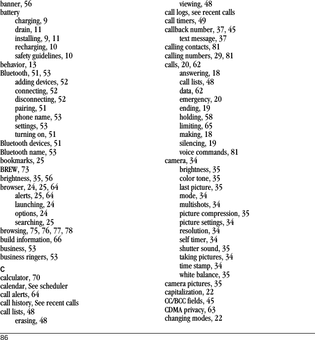 86banner, 56batterycharging, 9drain, 11installing, 9, 11recharging, 10safety guidelines, 10behavior, 13Bluetooth, 51, 53adding devices, 52connecting, 52disconnecting, 52pairing, 51phone name, 53settings, 53turning on, 51Bluetooth devices, 51Bluetooth name, 53bookmarks, 25BREW, 73brightness, 35, 56browser, 24, 25, 64alerts, 25, 64launching, 24options, 24searching, 25browsing, 75, 76, 77, 78build information, 66business, 53business ringers, 53Ccalculator, 70calendar, See schedulercall alerts, 64call history, See recent callscall lists, 48erasing, 48viewing, 48call logs, see recent callscall timers, 49callback number, 37, 45text message, 37calling contacts, 81calling numbers, 29, 81calls, 20, 62answering, 18call lists, 48data, 62emergency, 20ending, 19holding, 58limiting, 65making, 18silencing, 19voice commands, 81camera, 34brightness, 35color tone, 35last picture, 35mode, 34multishots, 34picture compression, 35picture settings, 34resolution, 34self timer, 34shutter sound, 35taking pictures, 34time stamp, 34white balance, 35camera pictures, 35capitalization, 22CC/BCC fields, 45CDMA privacy, 63changing modes, 22