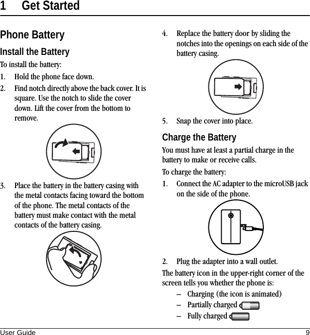 User Guide 91 Get StartedPhone BatteryInstall the BatteryTo install the battery:1. Hold the phone face down.2. Find notch directly above the back cover. It is square. Use the notch to slide the cover down. Lift the cover from the bottom to remove.3. Place the battery in the battery casing with the metal contacts facing toward the bottom of the phone. The metal contacts of the battery must make contact with the metal contacts of the battery casing.4. Replace the battery door by sliding the notches into the openings on each side of the battery casing.5. Snap the cover into place.Charge the BatteryYou must have at least a partial charge in the battery to make or receive calls.To charge the battery:1. Connect the AC adapter to the microUSB jack on the side of the phone.2. Plug the adapter into a wall outlet.The battery icon in the upper-right corner of the screen tells you whether the phone is:– Charging (the icon is animated)– Partially charged – Fully charged 