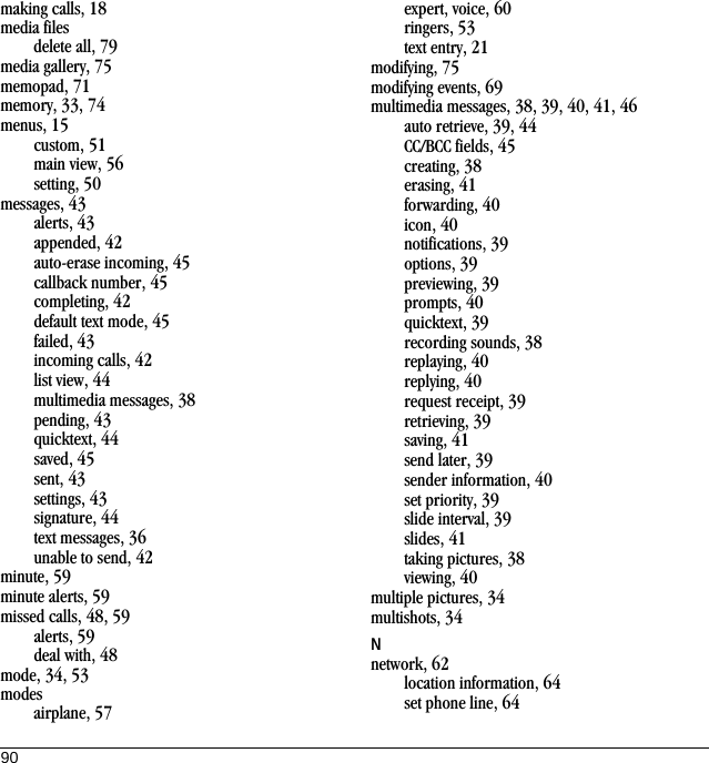 90making calls, 18media filesdelete all, 79media gallery, 75memopad, 71memory, 33, 74menus, 15custom, 51main view, 56setting, 50messages, 43alerts, 43appended, 42auto-erase incoming, 45callback number, 45completing, 42default text mode, 45failed, 43incoming calls, 42list view, 44multimedia messages, 38pending, 43quicktext, 44saved, 45sent, 43settings, 43signature, 44text messages, 36unable to send, 42minute, 59minute alerts, 59missed calls, 48, 59alerts, 59deal with, 48mode, 34, 53modesairplane, 57expert, voice, 60ringers, 53text entry, 21modifying, 75modifying events, 69multimedia messages, 38, 39, 40, 41, 46auto retrieve, 39, 44CC/BCC fields, 45creating, 38erasing, 41forwarding, 40icon, 40notifications, 39options, 39previewing, 39prompts, 40quicktext, 39recording sounds, 38replaying, 40replying, 40request receipt, 39retrieving, 39saving, 41send later, 39sender information, 40set priority, 39slide interval, 39slides, 41taking pictures, 38viewing, 40multiple pictures, 34multishots, 34Nnetwork, 62location information, 64set phone line, 64