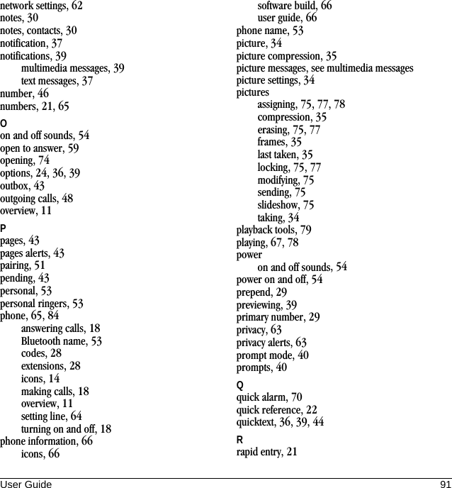 User Guide 91network settings, 62notes, 30notes, contacts, 30notification, 37notifications, 39multimedia messages, 39text messages, 37number, 46numbers, 21, 65Oon and off sounds, 54open to answer, 59opening, 74options, 24, 36, 39outbox, 43outgoing calls, 48overview, 11Ppages, 43pages alerts, 43pairing, 51pending, 43personal, 53personal ringers, 53phone, 65, 84answering calls, 18Bluetooth name, 53codes, 28extensions, 28icons, 14making calls, 18overview, 11setting line, 64turning on and off, 18phone information, 66icons, 66software build, 66user guide, 66phone name, 53picture, 34picture compression, 35picture messages, see multimedia messagespicture settings, 34picturesassigning, 75, 77, 78compression, 35erasing, 75, 77frames, 35last taken, 35locking, 75, 77modifying, 75sending, 75slideshow, 75taking, 34playback tools, 79playing, 67, 78poweron and off sounds, 54power on and off, 54prepend, 29previewing, 39primary number, 29privacy, 63privacy alerts, 63prompt mode, 40prompts, 40Qquick alarm, 70quick reference, 22quicktext, 36, 39, 44Rrapid entry, 21