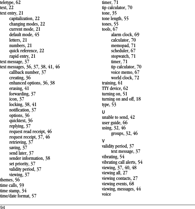 94teletype, 62text, 22text entry, 21capitalization, 22changing modes, 22current mode, 21default mode, 45letters, 21numbers, 21quick reference, 22rapid entry, 21text message, 37text messages, 36, 37, 38, 41, 46callback number, 37creating, 36enhanced options, 36, 38erasing, 41forwarding, 37icon, 37locking, 38, 41notification, 37options, 36quicktext, 36replying, 37request read receipt, 46request receipt, 37, 46retrieving, 37saving, 37send later, 37sender information, 38set priority, 37validity period, 37viewing, 37themes, 56time calls, 59time stamp, 34time/date format, 57timer, 71tip calculator, 70tone, 35tone length, 55tones, 55tools, 67alarm clock, 69calculator, 70memopad, 71scheduler, 67stopwatch, 71timer, 71tip calculator, 70voice memo, 67world clock, 72training, 61TTY device, 62turning on, 51turning on and off, 18type, 53Uunable to send, 42user guide, 66using, 32, 46groups, 32, 46Vvalidity period, 37text message, 37vibrating, 54vibrating call alerts, 54viewing, 37, 40, 48viewing all, 27viewing contacts, 27viewing events, 68viewing, messages, 44voice