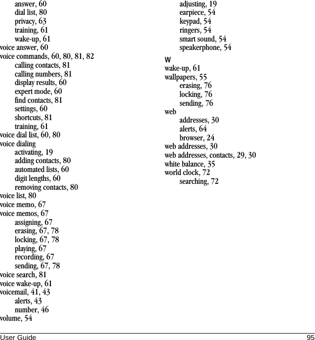 User Guide 95answer, 60dial list, 80privacy, 63training, 61wake-up, 61voice answer, 60voice commands, 60, 80, 81, 82calling contacts, 81calling numbers, 81display results, 60expert mode, 60find contacts, 81settings, 60shortcuts, 81training, 61voice dial list, 60, 80voice dialingactivating, 19adding contacts, 80automated lists, 60digit lengths, 60removing contacts, 80voice list, 80voice memo, 67voice memos, 67assigning, 67erasing, 67, 78locking, 67, 78playing, 67recording, 67sending, 67, 78voice search, 81voice wake-up, 61voicemail, 41, 43alerts, 43number, 46volume, 54adjusting, 19earpiece, 54keypad, 54ringers, 54smart sound, 54speakerphone, 54Wwake-up, 61wallpapers, 55erasing, 76locking, 76sending, 76webaddresses, 30alerts, 64browser, 24web addresses, 30web addresses, contacts, 29, 30white balance, 35world clock, 72searching, 72