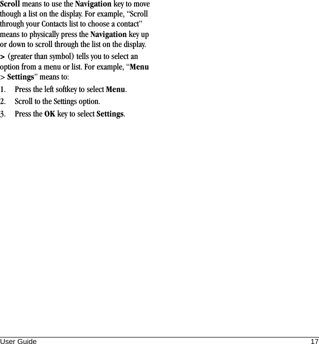 User Guide 17Scroll means to use the Navigation key to move though a list on the display. For example, “Scroll through your Contacts list to choose a contact” means to physically press the Navigation key up or down to scroll through the list on the display.&gt; (greater than symbol) tells you to select an option from a menu or list. For example, “Menu &gt; Settings” means to:1. Press the left softkey to select Menu.2. Scroll to the Settings option.3. Press the OK key to select Settings.
