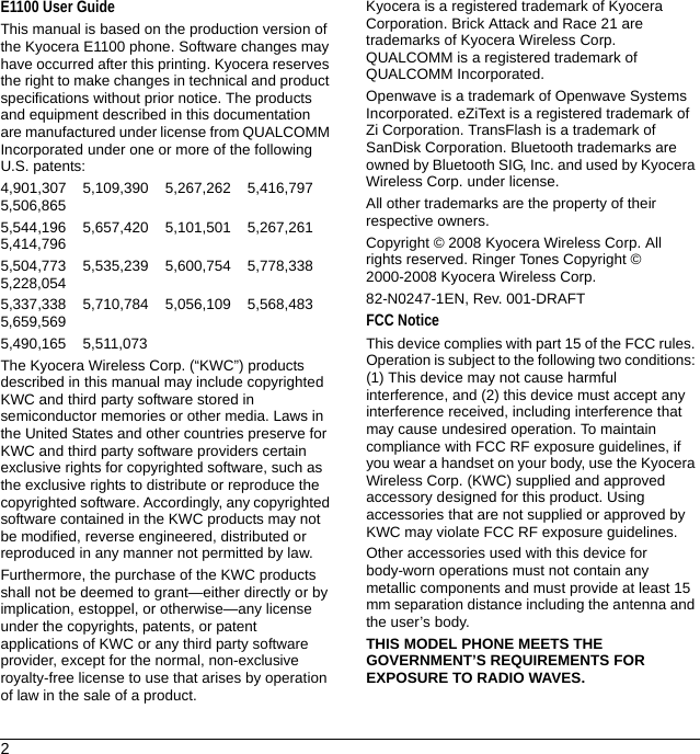 2E1100 User GuideThis manual is based on the production version of the Kyocera E1100 phone. Software changes may have occurred after this printing. Kyocera reserves the right to make changes in technical and product specifications without prior notice. The products and equipment described in this documentation are manufactured under license from QUALCOMM Incorporated under one or more of the following U.S. patents:4,901,307    5,109,390    5,267,262    5,416,797    5,506,8655,544,196    5,657,420    5,101,501    5,267,261    5,414,7965,504,773    5,535,239    5,600,754    5,778,338    5,228,0545,337,338    5,710,784    5,056,109    5,568,483    5,659,5695,490,165    5,511,073The Kyocera Wireless Corp. (“KWC”) products described in this manual may include copyrighted KWC and third party software stored in semiconductor memories or other media. Laws in the United States and other countries preserve for KWC and third party software providers certain exclusive rights for copyrighted software, such as the exclusive rights to distribute or reproduce the copyrighted software. Accordingly, any copyrighted software contained in the KWC products may not be modified, reverse engineered, distributed or reproduced in any manner not permitted by law. Furthermore, the purchase of the KWC products shall not be deemed to grant—either directly or by implication, estoppel, or otherwise—any license under the copyrights, patents, or patent applications of KWC or any third party software provider, except for the normal, non-exclusive royalty-free license to use that arises by operation of law in the sale of a product.Kyocera is a registered trademark of Kyocera Corporation. Brick Attack and Race 21 are trademarks of Kyocera Wireless Corp. QUALCOMM is a registered trademark of QUALCOMM Incorporated.Openwave is a trademark of Openwave Systems Incorporated. eZiText is a registered trademark of Zi Corporation. TransFlash is a trademark of SanDisk Corporation. Bluetooth trademarks are owned by Bluetooth SIG, Inc. and used by Kyocera Wireless Corp. under license.All other trademarks are the property of their respective owners.Copyright © 2008 Kyocera Wireless Corp. All rights reserved. Ringer Tones Copyright © 2000-2008 Kyocera Wireless Corp.82-N0247-1EN, Rev. 001-DRAFTFCC NoticeThis device complies with part 15 of the FCC rules. Operation is subject to the following two conditions: (1) This device may not cause harmful interference, and (2) this device must accept any interference received, including interference that may cause undesired operation. To maintain compliance with FCC RF exposure guidelines, if you wear a handset on your body, use the Kyocera Wireless Corp. (KWC) supplied and approved accessory designed for this product. Using accessories that are not supplied or approved by KWC may violate FCC RF exposure guidelines.Other accessories used with this device for body-worn operations must not contain any metallic components and must provide at least 15 mm separation distance including the antenna and the user’s body.THIS MODEL PHONE MEETS THE GOVERNMENT’S REQUIREMENTS FOR EXPOSURE TO RADIO WAVES.