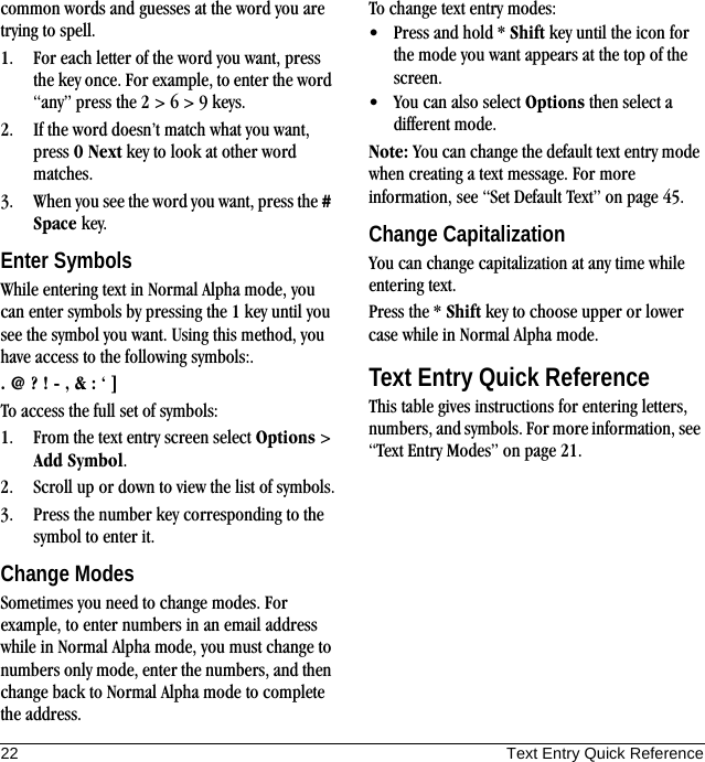 22 Text Entry Quick Referencecommon words and guesses at the word you are trying to spell.1. For each letter of the word you want, press the key once. For example, to enter the word “any” press the 2 &gt; 6 &gt; 9 keys.2. If the word doesn’t match what you want, press 0 Next key to look at other word matches.3. When you see the word you want, press the # Space key.Enter SymbolsWhile entering text in Normal Alpha mode, you can enter symbols by pressing the 1 key until you see the symbol you want. Using this method, you have access to the following symbols:.. @ ? ! - , &amp; : ‘ ]To access the full set of symbols:1. From the text entry screen select Options &gt; Add Symbol.2. Scroll up or down to view the list of symbols.3. Press the number key corresponding to the symbol to enter it.Change ModesSometimes you need to change modes. For example, to enter numbers in an email address while in Normal Alpha mode, you must change to numbers only mode, enter the numbers, and then change back to Normal Alpha mode to complete the address.To change text entry modes:• Press and hold * Shift key until the icon for the mode you want appears at the top of the screen.• You can also select Options then select a different mode.Note: You can change the default text entry mode when creating a text message. For more information, see “Set Default Text” on page 45.Change CapitalizationYou can change capitalization at any time while entering text.Press the * Shift key to choose upper or lower case while in Normal Alpha mode.Text Entry Quick ReferenceThis table gives instructions for entering letters, numbers, and symbols. For more information, see “Text Entry Modes” on page 21.