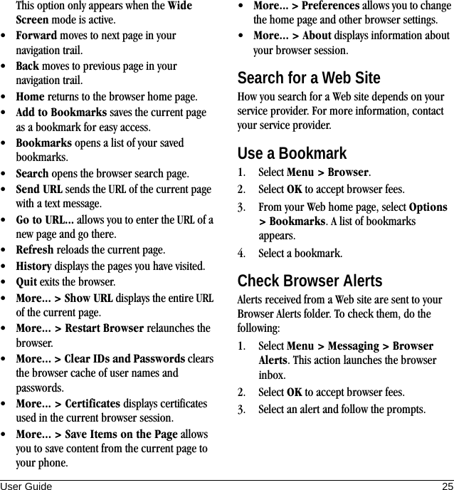 User Guide 25This option only appears when the Wide Screen mode is active.•Forward moves to next page in your navigation trail.•Back moves to previous page in your navigation trail.•Home returns to the browser home page.•Add to Bookmarks saves the current page as a bookmark for easy access.•Bookmarks opens a list of your saved bookmarks.•Search opens the browser search page.•Send URL sends the URL of the current page with a text message.•Go to URL... allows you to enter the URL of a new page and go there.•Refresh reloads the current page.•History displays the pages you have visited.•Quit exits the browser.•More... &gt; Show URL displays the entire URL of the current page.•More... &gt; Restart Browser relaunches the browser.•More... &gt; Clear IDs and Passwords clears the browser cache of user names and passwords.•More... &gt; Certificates displays certificates used in the current browser session.•More... &gt; Save Items on the Page allows you to save content from the current page to your phone.•More... &gt; Preferences allows you to change the home page and other browser settings.•More... &gt; About displays information about your browser session.Search for a Web SiteHow you search for a Web site depends on your service provider. For more information, contact your service provider.Use a Bookmark1. Select Menu &gt; Browser.2. Select OK to accept browser fees.3. From your Web home page, select Options &gt; Bookmarks. A list of bookmarks appears.4. Select a bookmark.Check Browser AlertsAlerts received from a Web site are sent to your Browser Alerts folder. To check them, do the following:1. Select Menu &gt; Messaging &gt; Browser Alerts. This action launches the browser inbox.2. Select OK to accept browser fees.3. Select an alert and follow the prompts.