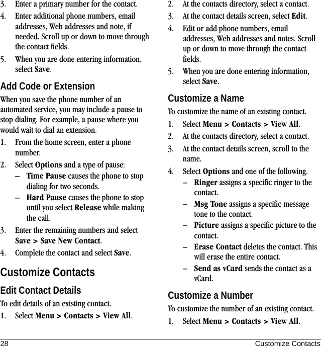 28 Customize Contacts3. Enter a primary number for the contact.4. Enter additional phone numbers, email addresses, Web addresses and note, if needed. Scroll up or down to move through the contact fields.5. When you are done entering information, select Save.Add Code or ExtensionWhen you save the phone number of an automated service, you may include a pause to stop dialing. For example, a pause where you would wait to dial an extension.1. From the home screen, enter a phone number.2. Select Options and a type of pause:–Time Pause causes the phone to stop dialing for two seconds.–Hard Pause causes the phone to stop until you select Release while making the call.3. Enter the remaining numbers and select Save &gt; Save New Contact.4. Complete the contact and select Save.Customize ContactsEdit Contact DetailsTo edit details of an existing contact.1. Select Menu &gt; Contacts &gt; View All.2. At the contacts directory, select a contact.3. At the contact details screen, select Edit.4. Edit or add phone numbers, email addresses, Web addresses and notes. Scroll up or down to move through the contact fields.5. When you are done entering information, select Save.Customize a NameTo customize the name of an existing contact.1. Select Menu &gt; Contacts &gt; View All.2. At the contacts directory, select a contact.3. At the contact details screen, scroll to the name.4. Select Options and one of the following.–Ringer assigns a specific ringer to the contact.–Msg Tone assigns a specific message tone to the contact.–Picture assigns a specific picture to the contact.–Erase Contact deletes the contact. This will erase the entire contact.–Send as vCard sends the contact as a vCard.Customize a NumberTo customize the number of an existing contact.1. Select Menu &gt; Contacts &gt; View All.