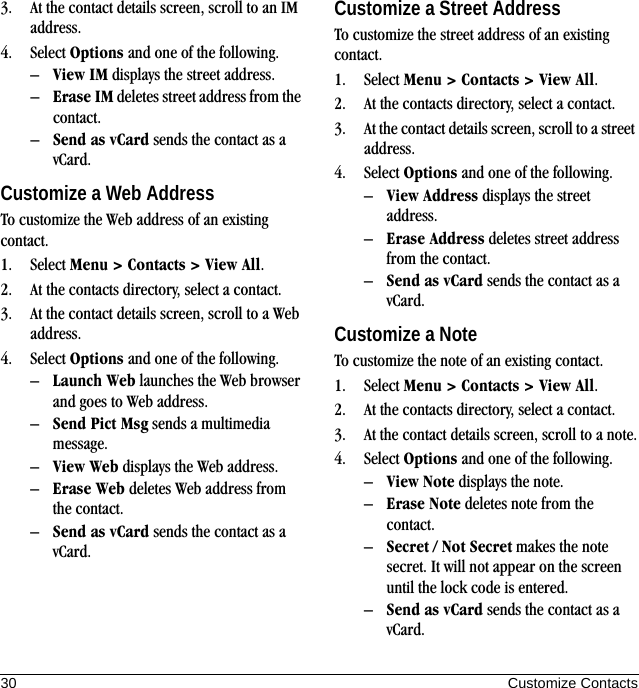 30 Customize Contacts3. At the contact details screen, scroll to an IM address.4. Select Options and one of the following.–View IM displays the street address.–Erase IM deletes street address from the contact.–Send as vCard sends the contact as a vCard.Customize a Web AddressTo customize the Web address of an existing contact.1. Select Menu &gt; Contacts &gt; View All.2. At the contacts directory, select a contact.3. At the contact details screen, scroll to a Web address.4. Select Options and one of the following.–Launch Web launches the Web browser and goes to Web address.–Send Pict Msg sends a multimedia message.–View Web displays the Web address.–Erase Web deletes Web address from the contact.–Send as vCard sends the contact as a vCard.Customize a Street AddressTo customize the street address of an existing contact.1. Select Menu &gt; Contacts &gt; View All.2. At the contacts directory, select a contact.3. At the contact details screen, scroll to a street address.4. Select Options and one of the following.–View Address displays the street address.–Erase Address deletes street address from the contact.–Send as vCard sends the contact as a vCard.Customize a NoteTo customize the note of an existing contact.1. Select Menu &gt; Contacts &gt; View All.2. At the contacts directory, select a contact.3. At the contact details screen, scroll to a note.4. Select Options and one of the following.–View Note displays the note.–Erase Note deletes note from the contact.–Secret / Not Secret makes the note secret. It will not appear on the screen until the lock code is entered.–Send as vCard sends the contact as a vCard.