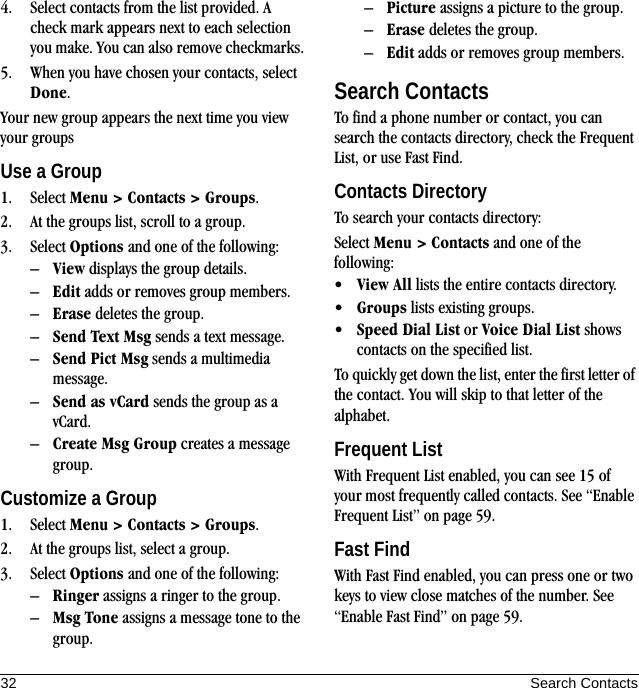 32 Search Contacts4. Select contacts from the list provided. A check mark appears next to each selection you make. You can also remove checkmarks.5. When you have chosen your contacts, select Done.Your new group appears the next time you view your groupsUse a Group1. Select Menu &gt; Contacts &gt; Groups.2. At the groups list, scroll to a group.3. Select Options and one of the following:–View displays the group details.–Edit adds or removes group members.–Erase deletes the group.–Send Text Msg sends a text message.–Send Pict Msg sends a multimedia message.–Send as vCard sends the group as a vCard.–Create Msg Group creates a message group.Customize a Group1. Select Menu &gt; Contacts &gt; Groups.2. At the groups list, select a group.3. Select Options and one of the following:–Ringer assigns a ringer to the group.–Msg Tone assigns a message tone to the group.–Picture assigns a picture to the group.–Erase deletes the group.–Edit adds or removes group members.Search ContactsTo find a phone number or contact, you can search the contacts directory, check the Frequent List, or use Fast Find.Contacts DirectoryTo search your contacts directory:Select Menu &gt; Contacts and one of the following:•View All lists the entire contacts directory.•Groups lists existing groups.•Speed Dial List or Voice Dial List shows contacts on the specified list.To quickly get down the list, enter the first letter of the contact. You will skip to that letter of the alphabet.Frequent ListWith Frequent List enabled, you can see 15 of your most frequently called contacts. See “Enable Frequent List” on page 59.Fast FindWith Fast Find enabled, you can press one or two keys to view close matches of the number. See “Enable Fast Find” on page 59.