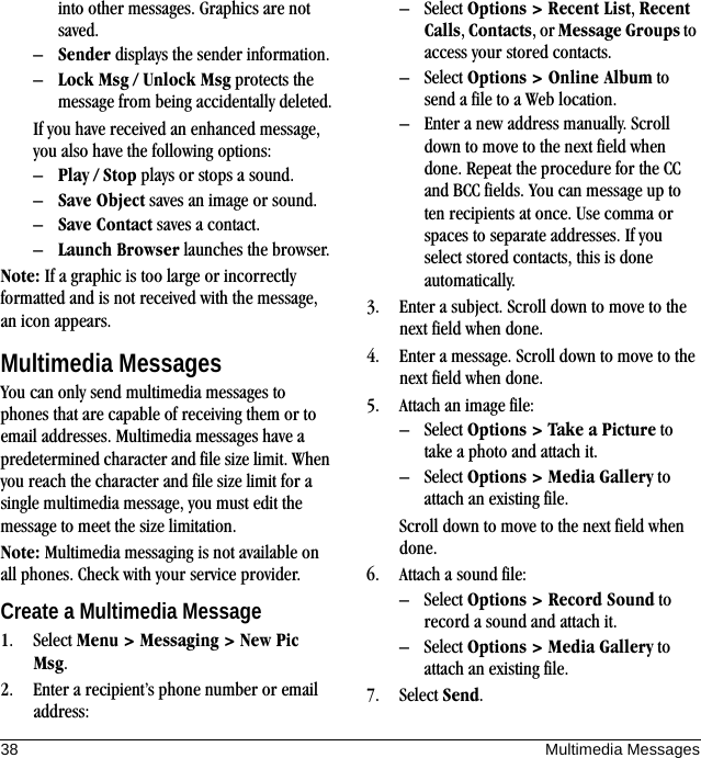 38 Multimedia Messagesinto other messages. Graphics are not saved.–Sender displays the sender information.–Lock Msg / Unlock Msg protects the message from being accidentally deleted.If you have received an enhanced message, you also have the following options:–Play / Stop plays or stops a sound.–Save Object saves an image or sound.–Save Contact saves a contact.–Launch Browser launches the browser.Note: If a graphic is too large or incorrectly formatted and is not received with the message, an icon appears.Multimedia MessagesYou can only send multimedia messages to phones that are capable of receiving them or to email addresses. Multimedia messages have a predetermined character and file size limit. When you reach the character and file size limit for a single multimedia message, you must edit the message to meet the size limitation.Note: Multimedia messaging is not available on all phones. Check with your service provider.Create a Multimedia Message1. Select Menu &gt; Messaging &gt; New Pic Msg.2. Enter a recipient’s phone number or email address:– Select Options &gt; Recent List, Recent Calls, Contacts, or Message Groups to access your stored contacts.– Select Options &gt; Online Album to send a file to a Web location.– Enter a new address manually. Scroll down to move to the next field when done. Repeat the procedure for the CC and BCC fields. You can message up to ten recipients at once. Use comma or spaces to separate addresses. If you select stored contacts, this is done automatically.3. Enter a subject. Scroll down to move to the next field when done.4. Enter a message. Scroll down to move to the next field when done.5. Attach an image file:– Select Options &gt; Take a Picture to take a photo and attach it.– Select Options &gt; Media Gallery to attach an existing file.Scroll down to move to the next field when done.6. Attach a sound file:– Select Options &gt; Record Sound to record a sound and attach it.– Select Options &gt; Media Gallery to attach an existing file.7. Select Send.