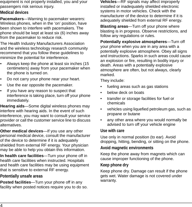 4equipment is not properly installed, you and your passengers risk serious injury.Medical devicesPacemakers—Warning to pacemaker wearers: Wireless phones, when in the ‘on’ position, have been shown to interfere with pacemakers. The phone should be kept at least six (6) inches away from the pacemaker to reduce risk.The Health Industry Manufacturers Association and the wireless technology research community recommend that you follow these guidelines to minimize the potential for interference.• Always keep the phone at least six inches (15 centimeters) away from your pacemaker when the phone is turned on.• Do not carry your phone near your heart.• Use the ear opposite the pacemaker.• If you have any reason to suspect that interference is taking place, turn off your phone immediately.Hearing aids—Some digital wireless phones may interfere with hearing aids. In the event of such interference, you may want to consult your service provider or call the customer service line to discuss alternatives.Other medical devices—If you use any other personal medical device, consult the manufacturer of the device to determine if it is adequately shielded from external RF energy. Your physician may be able to help you obtain this information.In health care facilities—Turn your phone off in health care facilities when instructed. Hospitals and health care facilities may be using equipment that is sensitive to external RF energy.Potentially unsafe areasPosted facilities—Turn your phone off in any facility when posted notices require you to do so.Vehicles—RF signals may affect improperly installed or inadequately shielded electronic systems in motor vehicles. Check with the manufacturer of the device to determine if it is adequately shielded from external RF energy.Blasting areas—Turn off your phone where blasting is in progress. Observe restrictions, and follow any regulations or rules.Potentially explosive atmospheres—Turn off your phone when you are in any area with a potentially explosive atmosphere. Obey all signs and instructions. Sparks in such areas could cause an explosion or fire, resulting in bodily injury or death. Areas with a potentially explosive atmosphere are often, but not always, clearly marked.They include:• fueling areas such as gas stations• below deck on boats• transfer or storage facilities for fuel or chemicals• vehicles using liquefied petroleum gas, such as propane or butane• any other area where you would normally be advised to turn off your vehicle engineUse with careUse only in normal position (to ear). Avoid dropping, hitting, bending, or sitting on the phone.Avoid magnetic environmentsKeep the phone away from magnets which can cause improper functioning of the phone.Keep phone dryKeep phone dry. Damage can result if the phone gets wet. Water damage is not covered under warranty.
