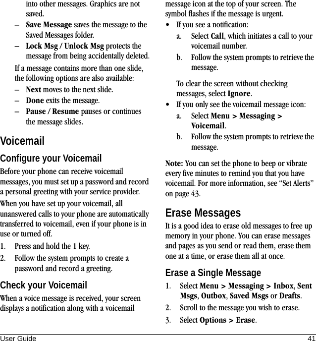 User Guide 41into other messages. Graphics are not saved.–Save Message saves the message to the Saved Messages folder.–Lock Msg / Unlock Msg protects the message from being accidentally deleted.If a message contains more than one slide, the following options are also available:–Next moves to the next slide.–Done exits the message.–Pause / Resume pauses or continues the message slides.VoicemailConfigure your VoicemailBefore your phone can receive voicemail messages, you must set up a password and record a personal greeting with your service provider.When you have set up your voicemail, all unanswered calls to your phone are automatically transferred to voicemail, even if your phone is in use or turned off.1. Press and hold the 1 key.2. Follow the system prompts to create a password and record a greeting.Check your VoicemailWhen a voice message is received, your screen displays a notification along with a voicemail message icon at the top of your screen. The symbol flashes if the message is urgent.• If you see a notification:a. Select Call, which initiates a call to your voicemail number.b. Follow the system prompts to retrieve the message.To clear the screen without checking messages, select Ignore.• If you only see the voicemail message icon:a. Select Menu &gt; Messaging &gt; Voicemail.b. Follow the system prompts to retrieve the message.Note: You can set the phone to beep or vibrate every five minutes to remind you that you have voicemail. For more information, see “Set Alerts” on page 43.Erase MessagesIt is a good idea to erase old messages to free up memory in your phone. You can erase messages and pages as you send or read them, erase them one at a time, or erase them all at once.Erase a Single Message1. Select Menu &gt; Messaging &gt; Inbox, Sent Msgs, Outbox, Saved Msgs or Drafts.2. Scroll to the message you wish to erase.3. Select Options &gt; Erase.