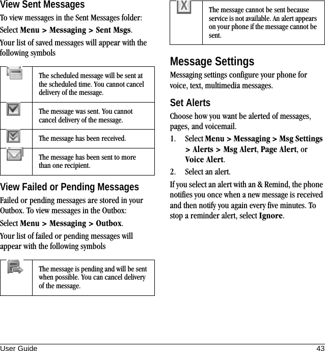 User Guide 43View Sent MessagesTo view messages in the Sent Messages folder:Select Menu &gt; Messaging &gt; Sent Msgs.Your list of saved messages will appear with the following symbolsView Failed or Pending MessagesFailed or pending messages are stored in your Outbox. To view messages in the Outbox:Select Menu &gt; Messaging &gt; Outbox.Your list of failed or pending messages will appear with the following symbolsMessage SettingsMessaging settings configure your phone for voice, text, multimedia messages.Set AlertsChoose how you want be alerted of messages, pages, and voicemail.1. Select Menu &gt; Messaging &gt; Msg Settings &gt; Alerts &gt; Msg Alert, Page Alert, or Voice Alert.2. Select an alert.If you select an alert with an &amp; Remind, the phone notifies you once when a new message is received and then notify you again every five minutes. To stop a reminder alert, select Ignore.The scheduled message will be sent at the scheduled time. You cannot cancel delivery of the message.The message was sent. You cannot cancel delivery of the message.The message has been received.The message has been sent to more than one recipient.The message is pending and will be sent when possible. You can cancel delivery of the message.The message cannot be sent because service is not available. An alert appears on your phone if the message cannot be sent.