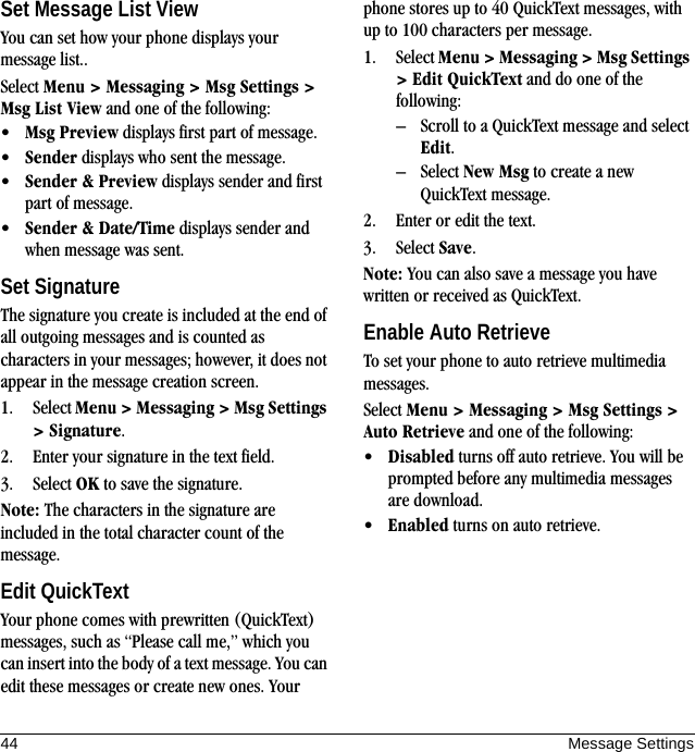 44 Message SettingsSet Message List ViewYou can set how your phone displays your message list..Select Menu &gt; Messaging &gt; Msg Settings &gt; Msg List View and one of the following:•Msg Preview displays first part of message.•Sender displays who sent the message.•Sender &amp; Preview displays sender and first part of message.•Sender &amp; Date/Time displays sender and when message was sent.Set SignatureThe signature you create is included at the end of all outgoing messages and is counted as characters in your messages; however, it does not appear in the message creation screen.1. Select Menu &gt; Messaging &gt; Msg Settings &gt; Signature.2. Enter your signature in the text field.3. Select OK to save the signature.Note: The characters in the signature are included in the total character count of the message.Edit QuickTextYour phone comes with prewritten (QuickText) messages, such as “Please call me,” which you can insert into the body of a text message. You can edit these messages or create new ones. Your phone stores up to 40 QuickText messages, with up to 100 characters per message.1. Select Menu &gt; Messaging &gt; Msg Settings &gt; Edit QuickText and do one of the following:– Scroll to a QuickText message and select Edit.– Select New Msg to create a new QuickText message.2. Enter or edit the text.3. Select Save.Note: You can also save a message you have written or received as QuickText.Enable Auto RetrieveTo set your phone to auto retrieve multimedia messages.Select Menu &gt; Messaging &gt; Msg Settings &gt; Auto Retrieve and one of the following:•Disabled turns off auto retrieve. You will be prompted before any multimedia messages are download.•Enabled turns on auto retrieve.