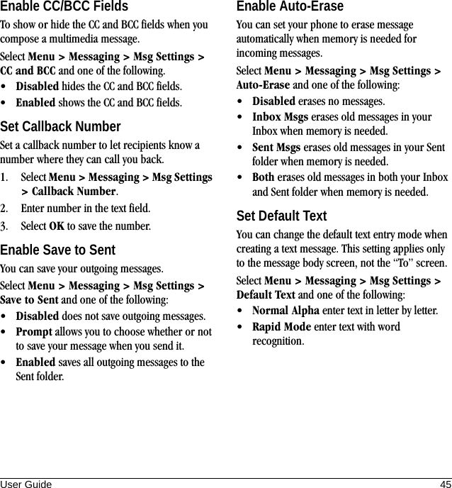 User Guide 45Enable CC/BCC FieldsTo show or hide the CC and BCC fields when you compose a multimedia message.Select Menu &gt; Messaging &gt; Msg Settings &gt; CC and BCC and one of the following.•Disabled hides the CC and BCC fields.•Enabled shows the CC and BCC fields.Set Callback NumberSet a callback number to let recipients know a number where they can call you back.1. Select Menu &gt; Messaging &gt; Msg Settings &gt; Callback Number.2. Enter number in the text field.3. Select OK to save the number.Enable Save to SentYou can save your outgoing messages.Select Menu &gt; Messaging &gt; Msg Settings &gt; Save to Sent and one of the following:•Disabled does not save outgoing messages.•Prompt allows you to choose whether or not to save your message when you send it.•Enabled saves all outgoing messages to the Sent folder.Enable Auto-EraseYou can set your phone to erase message automatically when memory is needed for incoming messages.Select Menu &gt; Messaging &gt; Msg Settings &gt; Auto-Erase and one of the following:•Disabled erases no messages.•Inbox Msgs erases old messages in your Inbox when memory is needed.•Sent Msgs erases old messages in your Sent folder when memory is needed.•Both erases old messages in both your Inbox and Sent folder when memory is needed.Set Default TextYou can change the default text entry mode when creating a text message. This setting applies only to the message body screen, not the “To” screen.Select Menu &gt; Messaging &gt; Msg Settings &gt; Default Text and one of the following:•Normal Alpha enter text in letter by letter.•Rapid Mode enter text with word recognition.