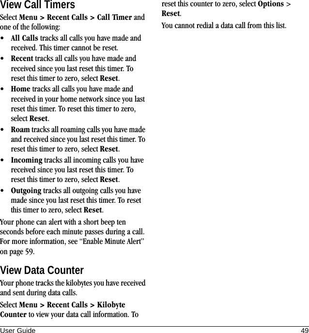 User Guide 49View Call TimersSelect Menu &gt; Recent Calls &gt; Call Timer and one of the following:•All Calls tracks all calls you have made and received. This timer cannot be reset.•Recent tracks all calls you have made and received since you last reset this timer. To reset this timer to zero, select Reset.•Home tracks all calls you have made and received in your home network since you last reset this timer. To reset this timer to zero, select Reset.•Roam tracks all roaming calls you have made and received since you last reset this timer. To reset this timer to zero, select Reset.•Incoming tracks all incoming calls you have received since you last reset this timer. To reset this timer to zero, select Reset.•Outgoing tracks all outgoing calls you have made since you last reset this timer. To reset this timer to zero, select Reset.Your phone can alert with a short beep ten seconds before each minute passes during a call. For more information, see “Enable Minute Alert” on page 59.View Data CounterYour phone tracks the kilobytes you have received and sent during data calls.Select Menu &gt; Recent Calls &gt; Kilobyte Counter to view your data call information. To reset this counter to zero, select Options &gt; Reset.You cannot redial a data call from this list.