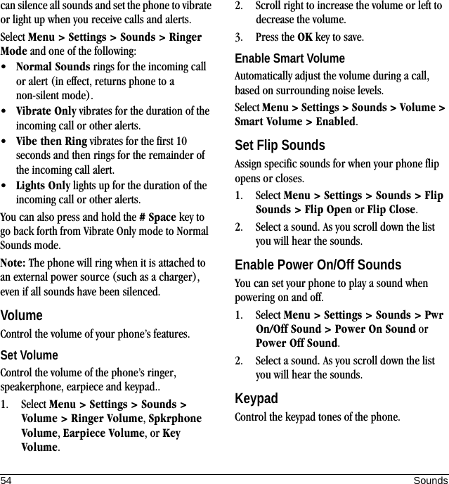 54 Soundscan silence all sounds and set the phone to vibrate or light up when you receive calls and alerts.Select Menu &gt; Settings &gt; Sounds &gt; Ringer Mode and one of the following:•Normal Sounds rings for the incoming call or alert (in effect, returns phone to a non-silent mode).•Vibrate Only vibrates for the duration of the incoming call or other alerts.•Vibe then Ring vibrates for the first 10 seconds and then rings for the remainder of the incoming call alert.•Lights Only lights up for the duration of the incoming call or other alerts.You can also press and hold the # Space key to go back forth from Vibrate Only mode to Normal Sounds mode.Note: The phone will ring when it is attached to an external power source (such as a charger), even if all sounds have been silenced.VolumeControl the volume of your phone’s features.Set VolumeControl the volume of the phone’s ringer, speakerphone, earpiece and keypad..1. Select Menu &gt; Settings &gt; Sounds &gt; Volume &gt; Ringer Volume, Spkrphone Volume, Earpiece Volume, or Key Volume.2. Scroll right to increase the volume or left to decrease the volume.3. Press the OK key to save.Enable Smart VolumeAutomatically adjust the volume during a call, based on surrounding noise levels.Select Menu &gt; Settings &gt; Sounds &gt; Volume &gt; Smart Volume &gt; Enabled.Set Flip SoundsAssign specific sounds for when your phone flip opens or closes.1. Select Menu &gt; Settings &gt; Sounds &gt; Flip Sounds &gt; Flip Open or Flip Close.2. Select a sound. As you scroll down the list you will hear the sounds.Enable Power On/Off SoundsYou can set your phone to play a sound when powering on and off.1. Select Menu &gt; Settings &gt; Sounds &gt; Pwr On/Off Sound &gt; Power On Sound or Power Off Sound.2. Select a sound. As you scroll down the list you will hear the sounds.KeypadControl the keypad tones of the phone.