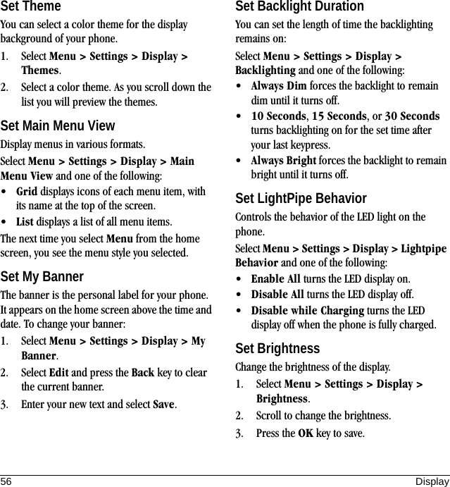 56 DisplaySet ThemeYou can select a color theme for the display background of your phone.1. Select Menu &gt; Settings &gt; Display &gt; Themes.2. Select a color theme. As you scroll down the list you will preview the themes.Set Main Menu ViewDisplay menus in various formats.Select Menu &gt; Settings &gt; Display &gt; Main Menu View and one of the following:•Grid displays icons of each menu item, with its name at the top of the screen.•List displays a list of all menu items.The next time you select Menu from the home screen, you see the menu style you selected.Set My BannerThe banner is the personal label for your phone. It appears on the home screen above the time and date. To change your banner:1. Select Menu &gt; Settings &gt; Display &gt; My Banner.2. Select Edit and press the Back key to clear the current banner.3. Enter your new text and select Save.Set Backlight DurationYou can set the length of time the backlighting remains on:Select Menu &gt; Settings &gt; Display &gt; Backlighting and one of the following:•Always Dim forces the backlight to remain dim until it turns off.•10 Seconds, 15 Seconds, or 30 Seconds turns backlighting on for the set time after your last keypress.•Always Bright forces the backlight to remain bright until it turns off.Set LightPipe BehaviorControls the behavior of the LED light on the phone.Select Menu &gt; Settings &gt; Display &gt; Lightpipe Behavior and one of the following:•Enable All turns the LED display on.•Disable All turns the LED display off.•Disable while Charging turns the LED display off when the phone is fully charged.Set BrightnessChange the brightness of the display.1. Select Menu &gt; Settings &gt; Display &gt; Brightness.2. Scroll to change the brightness.3. Press the OK key to save.