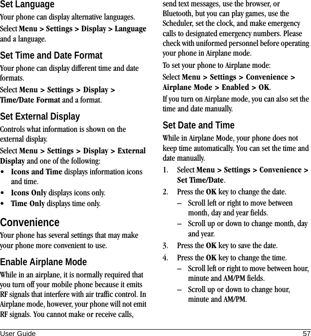 User Guide 57Set LanguageYour phone can display alternative languages.Select Menu &gt; Settings &gt; Display &gt; Language and a language.Set Time and Date FormatYour phone can display different time and date formats.Select Menu &gt; Settings &gt; Display &gt; Time/Date Format and a format.Set External DisplayControls what information is shown on the external display.Select Menu &gt; Settings &gt; Display &gt; External Display and one of the following:•Icons and Time displays information icons and time.•Icons Only displays icons only.•Time Only displays time only.ConvenienceYour phone has several settings that may make your phone more convenient to use.Enable Airplane ModeWhile in an airplane, it is normally required that you turn off your mobile phone because it emits RF signals that interfere with air traffic control. In Airplane mode, however, your phone will not emit RF signals. You cannot make or receive calls, send text messages, use the browser, or Bluetooth, but you can play games, use the Scheduler, set the clock, and make emergency calls to designated emergency numbers. Please check with uniformed personnel before operating your phone in Airplane mode.To set your phone to Airplane mode:Select Menu &gt; Settings &gt; Convenience &gt; Airplane Mode &gt; Enabled &gt; OK.If you turn on Airplane mode, you can also set the time and date manually.Set Date and TimeWhile in Airplane Mode, your phone does not keep time automatically. You can set the time and date manually.1. Select Menu &gt; Settings &gt; Convenience &gt; Set Time/Date.2. Press the OK key to change the date.– Scroll left or right to move between month, day and year fields.– Scroll up or down to change month, day and year.3. Press the OK key to save the date.4. Press the OK key to change the time.– Scroll left or right to move between hour, minute and AM/PM fields.– Scroll up or down to change hour, minute and AM/PM.