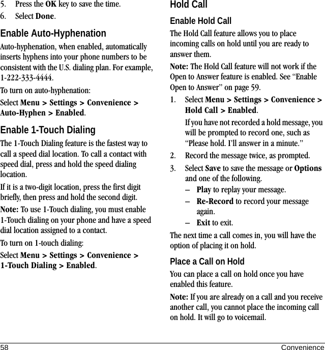 58 Convenience5. Press the OK key to save the time.6. Select Done.Enable Auto-HyphenationAuto-hyphenation, when enabled, automatically inserts hyphens into your phone numbers to be consistent with the U.S. dialing plan. For example, 1-222-333-4444.To turn on auto-hyphenation:Select Menu &gt; Settings &gt; Convenience &gt; Auto-Hyphen &gt; Enabled.Enable 1-Touch DialingThe 1-Touch Dialing feature is the fastest way to call a speed dial location. To call a contact with speed dial, press and hold the speed dialing location.If it is a two-digit location, press the first digit briefly, then press and hold the second digit.Note: To use 1-Touch dialing, you must enable 1-Touch dialing on your phone and have a speed dial location assigned to a contact.To turn on 1-touch dialing:Select Menu &gt; Settings &gt; Convenience &gt; 1-Touch Dialing &gt; Enabled.Hold CallEnable Hold CallThe Hold Call feature allows you to place incoming calls on hold until you are ready to answer them.Note: The Hold Call feature will not work if the Open to Answer feature is enabled. See “Enable Open to Answer” on page 59.1. Select Menu &gt; Settings &gt; Convenience &gt; Hold Call &gt; Enabled.If you have not recorded a hold message, you will be prompted to record one, such as “Please hold. I’ll answer in a minute.”2. Record the message twice, as prompted.3. Select Save to save the message or Options and one of the following.–Play to replay your message.–Re-Record to record your message again.–Exit to exit.The next time a call comes in, you will have the option of placing it on hold.Place a Call on HoldYou can place a call on hold once you have enabled this feature.Note: If you are already on a call and you receive another call, you cannot place the incoming call on hold. It will go to voicemail.