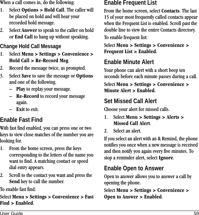 User Guide 59When a call comes in, do the following:1. Select Options &gt; Hold Call. The caller will be placed on hold and will hear your recorded hold message.2. Select Answer to speak to the caller on hold or End Call to hang up without speaking.Change Hold Call Message1. Select Menu &gt; Settings &gt; Convenience &gt; Hold Call &gt; Re-Record Msg.2. Record the message twice, as prompted.3. Select Save to save the message or Options and one of the following.–Play to replay your message.–Re-Record to record your message again.–Exit to exit.Enable Fast FindWith fast find enabled, you can press one or two keys to view close matches of the number you are looking for.1. From the home screen, press the keys corresponding to the letters of the name you want to find. A matching contact or speed dial entry appears.2. Scroll to the contact you want and press the Send key to call the number.To enable fast find:Select Menu &gt; Settings &gt; Convenience &gt; Fast Find &gt; Enabled.Enable Frequent ListFrom the home screen, select Contacts. The last 15 of your most frequently called contacts appear when the Frequent List is enabled. Scroll past the double line to view the entire Contacts directory.To enable frequent list:Select Menu &gt; Settings &gt; Convenience &gt; Frequent List &gt; Enabled.Enable Minute AlertYour phone can alert with a short beep ten seconds before each minute passes during a call.Select Menu &gt; Settings &gt; Convenience &gt; Minute Alert &gt; Enabled.Set Missed Call AlertChoose your alert for missed calls.1. Select Menu &gt; Settings &gt; Alerts &gt; Missed Call Alert.2. Select an alert.If you select an alert with an &amp; Remind, the phone notifies you once when a new message is received and then notify you again every five minutes. To stop a reminder alert, select Ignore.Enable Open to AnswerOpen to answer allows you to answer a call by opening the phone.Select Menu &gt; Settings &gt; Convenience &gt; Open to Answer &gt; Enabled.