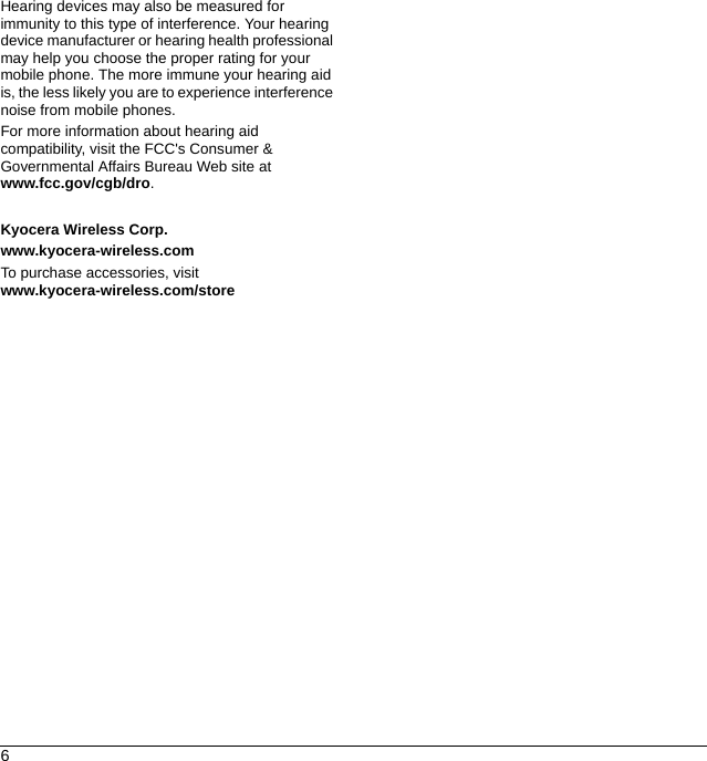 6Hearing devices may also be measured for immunity to this type of interference. Your hearing device manufacturer or hearing health professional may help you choose the proper rating for your mobile phone. The more immune your hearing aid is, the less likely you are to experience interference noise from mobile phones.For more information about hearing aid compatibility, visit the FCC&apos;s Consumer &amp; Governmental Affairs Bureau Web site at www.fcc.gov/cgb/dro.Kyocera Wireless Corp.www.kyocera-wireless.comTo purchase accessories, visit www.kyocera-wireless.com/store