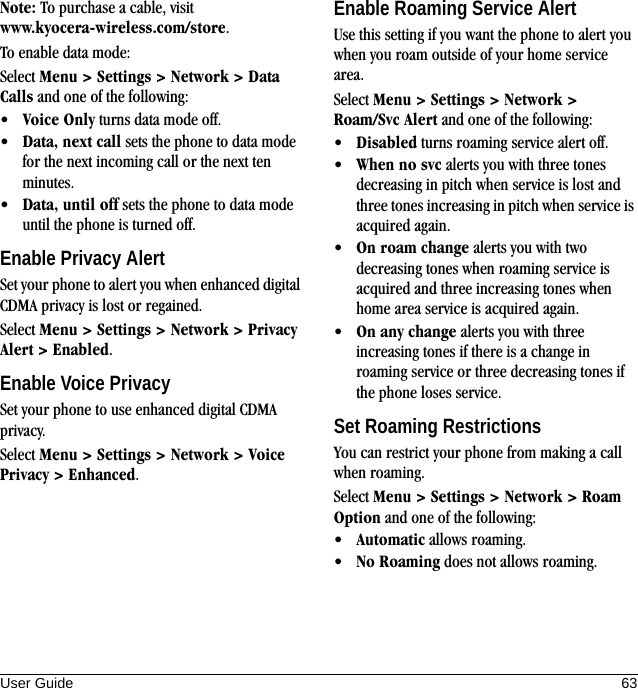 User Guide 63Note: To purchase a cable, visit www.kyocera-wireless.com/store.To enable data mode:Select Menu &gt; Settings &gt; Network &gt; Data Calls and one of the following:•Voice Only turns data mode off.•Data, next call sets the phone to data mode for the next incoming call or the next ten minutes.•Data, until off sets the phone to data mode until the phone is turned off.Enable Privacy AlertSet your phone to alert you when enhanced digital CDMA privacy is lost or regained.Select Menu &gt; Settings &gt; Network &gt; Privacy Alert &gt; Enabled.Enable Voice PrivacySet your phone to use enhanced digital CDMA privacy.Select Menu &gt; Settings &gt; Network &gt; Voice Privacy &gt; Enhanced.Enable Roaming Service AlertUse this setting if you want the phone to alert you when you roam outside of your home service area.Select Menu &gt; Settings &gt; Network &gt; Roam/Svc Alert and one of the following:•Disabled turns roaming service alert off.•When no svc alerts you with three tones decreasing in pitch when service is lost and three tones increasing in pitch when service is acquired again.•On roam change alerts you with two decreasing tones when roaming service is acquired and three increasing tones when home area service is acquired again.•On any change alerts you with three increasing tones if there is a change in roaming service or three decreasing tones if the phone loses service.Set Roaming RestrictionsYou can restrict your phone from making a call when roaming.Select Menu &gt; Settings &gt; Network &gt; Roam Option and one of the following:•Automatic allows roaming.•No Roaming does not allows roaming.