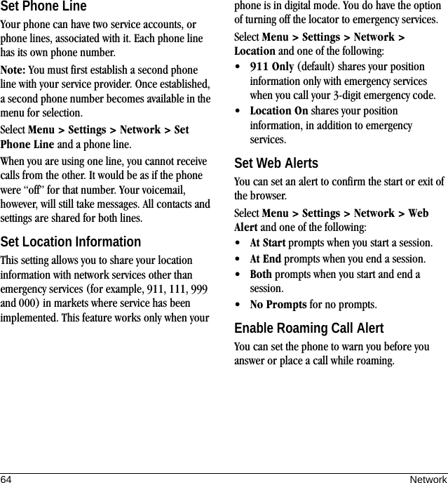 64 NetworkSet Phone LineYour phone can have two service accounts, or phone lines, associated with it. Each phone line has its own phone number.Note: You must first establish a second phone line with your service provider. Once established, a second phone number becomes available in the menu for selection.Select Menu &gt; Settings &gt; Network &gt; Set Phone Line and a phone line.When you are using one line, you cannot receive calls from the other. It would be as if the phone were “off” for that number. Your voicemail, however, will still take messages. All contacts and settings are shared for both lines.Set Location InformationThis setting allows you to share your location information with network services other than emergency services (for example, 911, 111, 999 and 000) in markets where service has been implemented. This feature works only when your phone is in digital mode. You do have the option of turning off the locator to emergency services.Select Menu &gt; Settings &gt; Network &gt; Location and one of the following:•911 Only (default) shares your position information only with emergency services when you call your 3-digit emergency code.•Location On shares your position information, in addition to emergency services.Set Web AlertsYou can set an alert to confirm the start or exit of the browser.Select Menu &gt; Settings &gt; Network &gt; Web Alert and one of the following:•At Start prompts when you start a session.•At End prompts when you end a session.•Both prompts when you start and end a session.•No Prompts for no prompts.Enable Roaming Call AlertYou can set the phone to warn you before you answer or place a call while roaming.