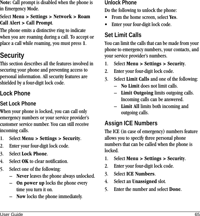 User Guide 65Note: Call prompt is disabled when the phone is in Emergency Mode.Select Menu &gt; Settings &gt; Network &gt; Roam Call Alert &gt; Call Prompt.The phone emits a distinctive ring to indicate when you are roaming during a call. To accept or place a call while roaming, you must press 1.SecurityThis section describes all the features involved in securing your phone and preventing access to personal information. All security features are shielded by a four-digit lock code.Lock PhoneSet Lock PhoneWhen your phone is locked, you can call only emergency numbers or your service provider’s customer service number. You can still receive incoming calls.1. Select Menu &gt; Settings &gt; Security.2. Enter your four-digit lock code.3. Select Lock Phone.4. Select OK to clear notification.5. Select one of the following:–Never leaves the phone always unlocked.–On power up locks the phone every time you turn it on.–Now locks the phone immediately.Unlock PhoneDo the following to unlock the phone:• From the home screen, select Yes.• Enter your four-digit lock code.Set Limit CallsYou can limit the calls that can be made from your phone to emergency numbers, your contacts, and your service provider’s numbers.1. Select Menu &gt; Settings &gt; Security.2. Enter your four-digit lock code.3. Select Limit Calls and one of the following:–No Limit does not limit calls.–Limit Outgoing limits outgoing calls. Incoming calls can be answered.–Limit All limits both incoming and outgoing calls.Assign ICE NumbersThe ICE (in case of emergency) numbers feature allows you to specify three personal phone numbers that can be called when the phone is locked.1. Select Menu &gt; Settings &gt; Security.2. Enter your four-digit lock code.3. Select ICE Numbers.4. Select an Unassigned slot.5. Enter the number and select Done.