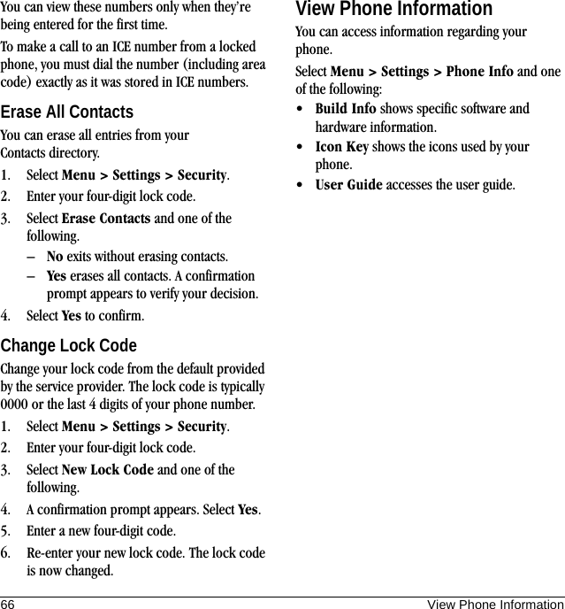 66 View Phone InformationYou can view these numbers only when they’re being entered for the first time.To make a call to an ICE number from a locked phone, you must dial the number (including area code) exactly as it was stored in ICE numbers.Erase All ContactsYou can erase all entries from your Contacts directory.1. Select Menu &gt; Settings &gt; Security.2. Enter your four-digit lock code.3. Select Erase Contacts and one of the following.–No exits without erasing contacts.–Yes erases all contacts. A confirmation prompt appears to verify your decision.4. Select Yes to confirm.Change Lock CodeChange your lock code from the default provided by the service provider. The lock code is typically 0000 or the last 4 digits of your phone number.1. Select Menu &gt; Settings &gt; Security.2. Enter your four-digit lock code.3. Select New Lock Code and one of the following.4. A confirmation prompt appears. Select Yes.5. Enter a new four-digit code.6. Re-enter your new lock code. The lock code is now changed.View Phone InformationYou can access information regarding your phone.Select Menu &gt; Settings &gt; Phone Info and one of the following:•Build Info shows specific software and hardware information.•Icon Key shows the icons used by your phone.•User Guide accesses the user guide.