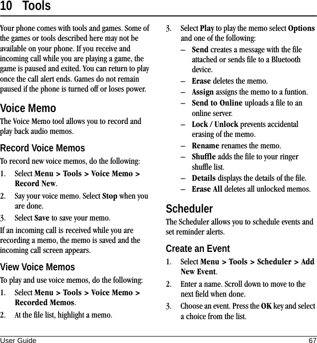 User Guide 6710 ToolsYour phone comes with tools and games. Some of the games or tools described here may not be available on your phone. If you receive and incoming call while you are playing a game, the game is paused and exited. You can return to play once the call alert ends. Games do not remain paused if the phone is turned off or loses power.Voice MemoThe Voice Memo tool allows you to record and play back audio memos.Record Voice MemosTo record new voice memos, do the following:1. Select Menu &gt; Tools &gt; Voice Memo &gt; Record New.2. Say your voice memo. Select Stop when you are done.3. Select Save to save your memo.If an incoming call is received while you are recording a memo, the memo is saved and the incoming call screen appears.View Voice MemosTo play and use voice memos, do the following:1. Select Menu &gt; Tools &gt; Voice Memo &gt; Recorded Memos.2. At the file list, highlight a memo.3. Select Play to play the memo select Options and one of the following:–Send creates a message with the file attached or sends file to a Bluetooth device.–Erase deletes the memo.–Assign assigns the memo to a funtion.–Send to Online uploads a file to an online server.–Lock / Unlock prevents accidental erasing of the memo.–Rename renames the memo.–Shuffle adds the file to your ringer shuffle list.–Details displays the details of the file.–Erase All deletes all unlocked memos.SchedulerThe Scheduler allows you to schedule events and set reminder alerts.Create an Event1. Select Menu &gt; Tools &gt; Scheduler &gt; Add New Event.2. Enter a name. Scroll down to move to the next field when done.3. Choose an event. Press the OK key and select a choice from the list.