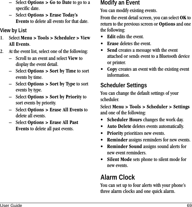 User Guide 69– Select Options &gt; Go to Date to go to a specific date.– Select Options &gt; Erase Today’s Events to delete all events for that date.View by List1. Select Menu &gt; Tools &gt; Scheduler &gt; View All Events.2. At the event list, select one of the following:– Scroll to an event and select View to display the event detail.– Select Options &gt; Sort by Time to sort events by time.– Select Options &gt; Sort by Type to sort events by type.– Select Options &gt; Sort by Priority to sort events by priority.– Select Options &gt; Erase All Events to delete all events.– Select Options &gt; Erase All Past Events to delete all past events.Modify an EventYou can modify existing events.From the event detail screen, you can select OK to return to the previous screen or Options and one the following:•Edit edits the event.•Erase deletes the event.•Send creates a message with the event attached or sends event to a Bluetooth device or printer.•Copy creates an event with the existing event information.Scheduler SettingsYou can change the default settings of your scheduler.Select Menu &gt; Tools &gt; Scheduler &gt; Settings and one of the following:•Scheduler Hours changes the work day.•Auto Delete deletes events automatically.•Priority prioritizes new events.•Reminder assigns reminders for new events.•Reminder Sound assigns sound alerts for new event reminders.•Silent Mode sets phone to silent mode for new events.Alarm ClockYou can set up to four alerts with your phone’s three alarm clocks and one quick alarm.