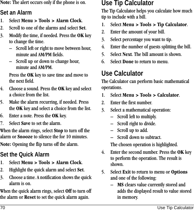 70 Use Tip CalculatorNote: The alert occurs only if the phone is on.Set an Alarm1. Select Menu &gt; Tools &gt; Alarm Clock.2. Scroll to one of the alarms and select Set.3. Modify the time, if needed. Press the OK key to change the time.– Scroll left or right to move between hour, minute and AM/PM fields.– Scroll up or down to change hour, minute and AM/PM.Press the OK key to save time and move to the next field.4. Choose a sound. Press the OK key and select a choice from the list.5. Make the alarm recurring, if needed. Press the OK key and select a choice from the list.6. Enter a note. Press the OK key.7. Select Save to set the alarm.When the alarm rings, select Stop to turn off the alarm or Snooze to silence the for 10 minutes.Note: Opening the flip turns off the alarm.Set the Quick Alarm1. Select Menu &gt; Tools &gt; Alarm Clock.2. Highlight the quick alarm and select Set.3. Choose a time. A notification shows the quick alarm is on.When the quick alarm rings, select Off to turn off the alarm or Reset to set the quick alarm again.Use Tip CalculatorThe Tip Calculator helps you calculate how much tip to include with a bill.1. Select Menu &gt; Tools &gt; Tip Calculator.2. Enter the amount of your bill.3. Select percentage you want to tip.4. Enter the number of guests splitting the bill.5. Select Next. The bill amount is shown.6. Select Done to return to menu.Use CalculatorThe Calculator can perform basic mathematical operations.1. Select Menu &gt; Tools &gt; Calculator.2. Enter the first number.3. Select a mathematical operation:– Scroll left to multiply.– Scroll right to divide.– Scroll up to add.– Scroll down to subtract.The chosen operation is highlighted.4. Enter the second number. Press the OK key to perform the operation. The result is shown.5. Select Exit to return to menu or Options and one of the following:–MS clears value currently stored and adds the displayed result to value stored in memory.